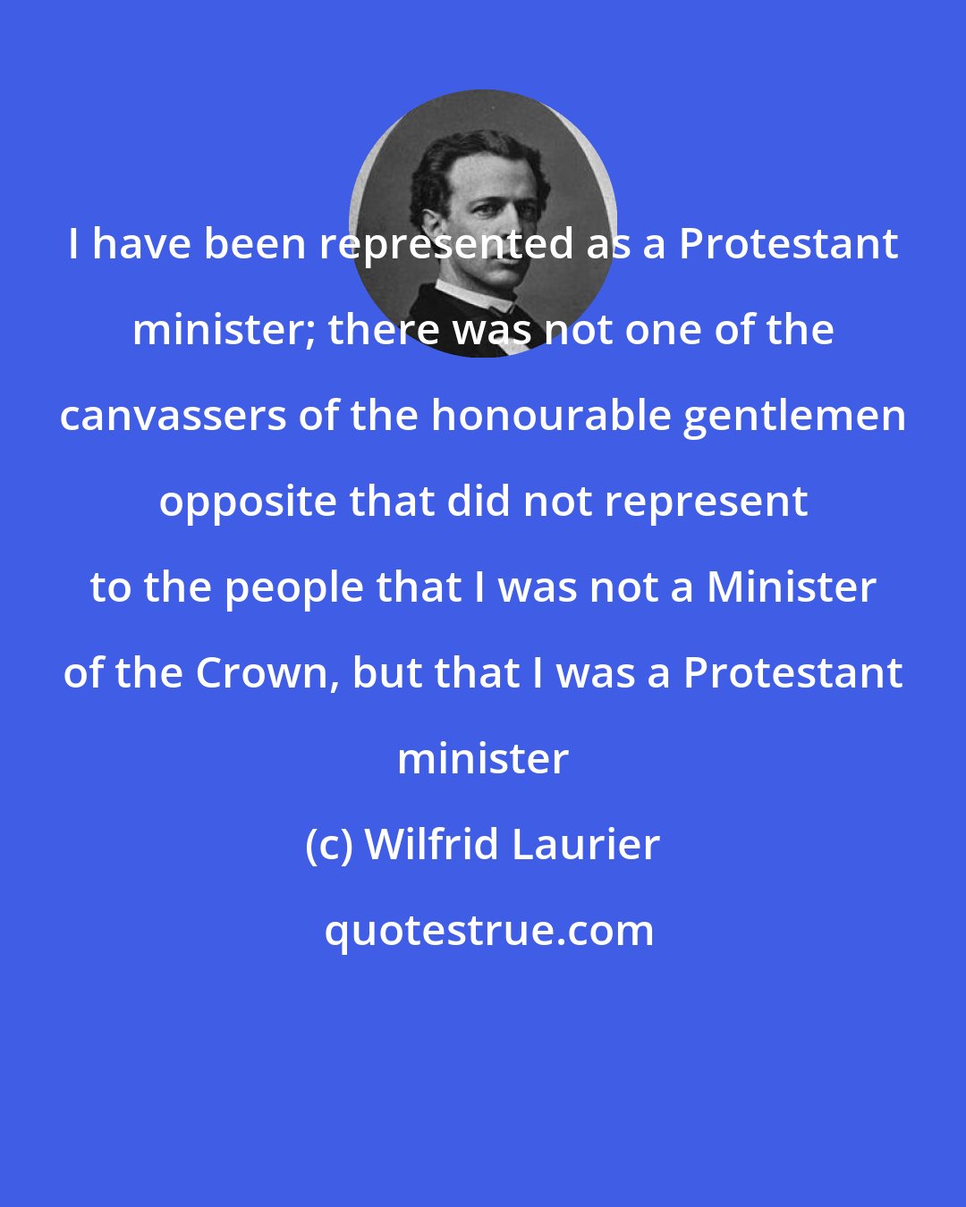 Wilfrid Laurier: I have been represented as a Protestant minister; there was not one of the canvassers of the honourable gentlemen opposite that did not represent to the people that I was not a Minister of the Crown, but that I was a Protestant minister