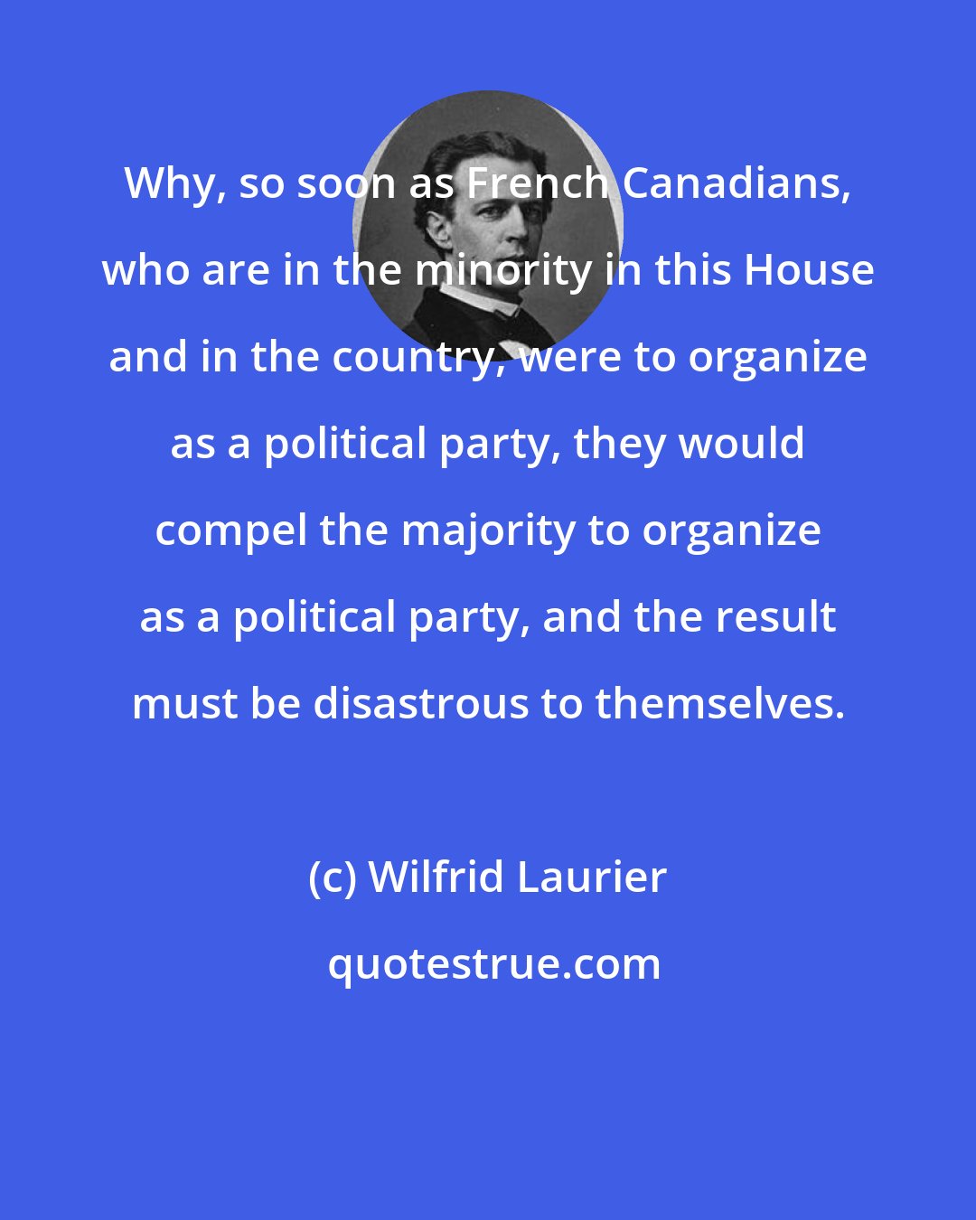 Wilfrid Laurier: Why, so soon as French Canadians, who are in the minority in this House and in the country, were to organize as a political party, they would compel the majority to organize as a political party, and the result must be disastrous to themselves.