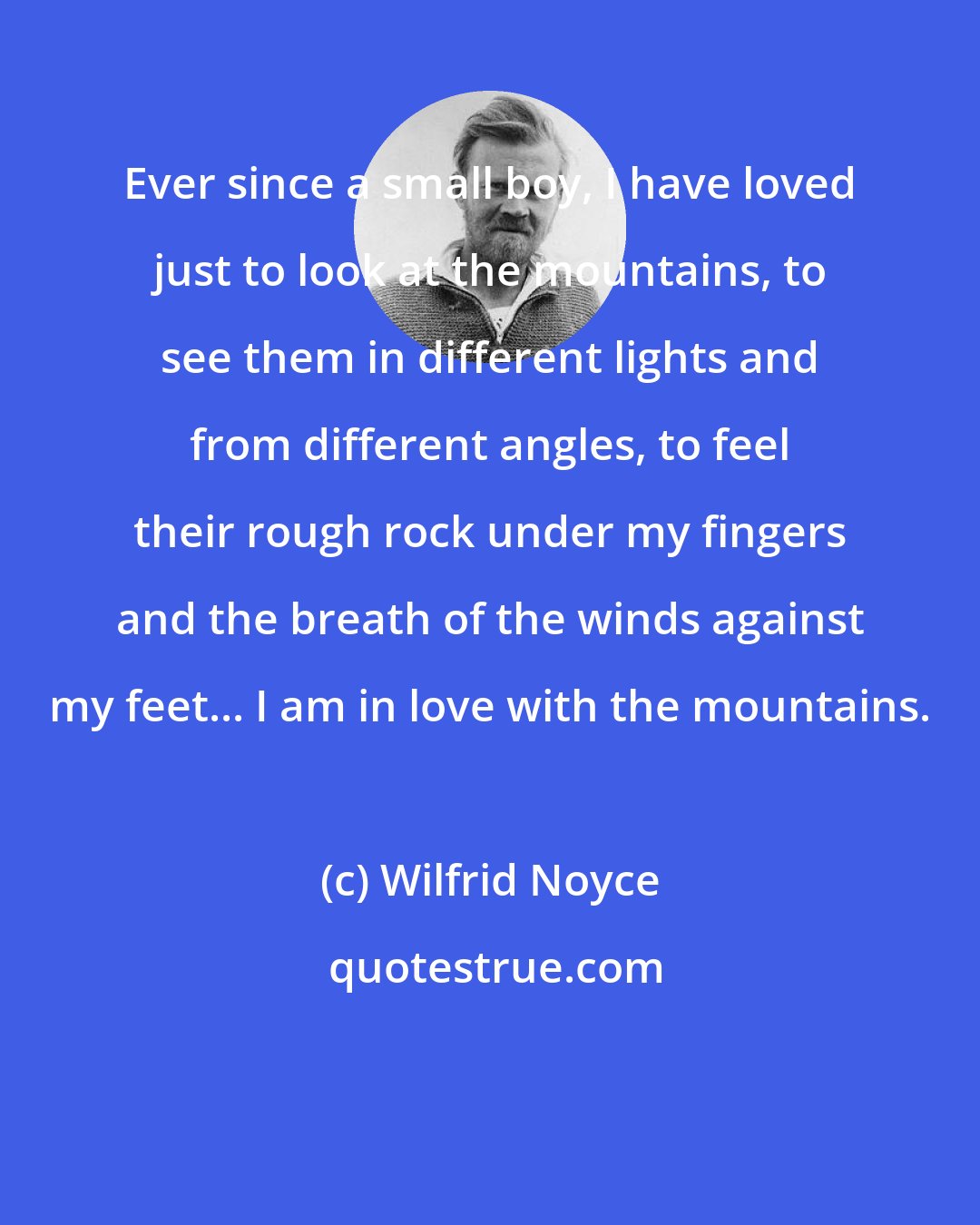 Wilfrid Noyce: Ever since a small boy, I have loved just to look at the mountains, to see them in different lights and from different angles, to feel their rough rock under my fingers and the breath of the winds against my feet... I am in love with the mountains.