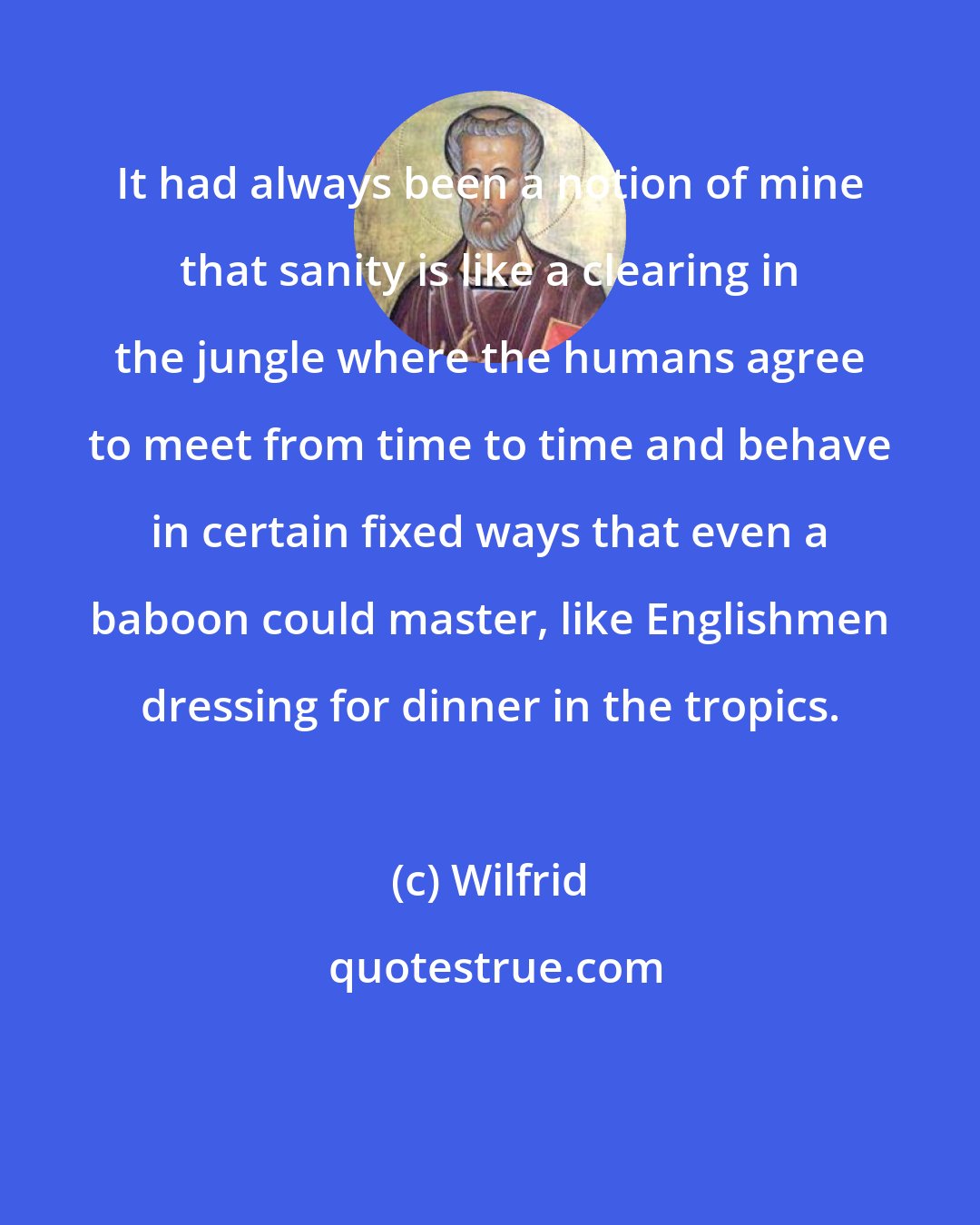 Wilfrid: It had always been a notion of mine that sanity is like a clearing in the jungle where the humans agree to meet from time to time and behave in certain fixed ways that even a baboon could master, like Englishmen dressing for dinner in the tropics.