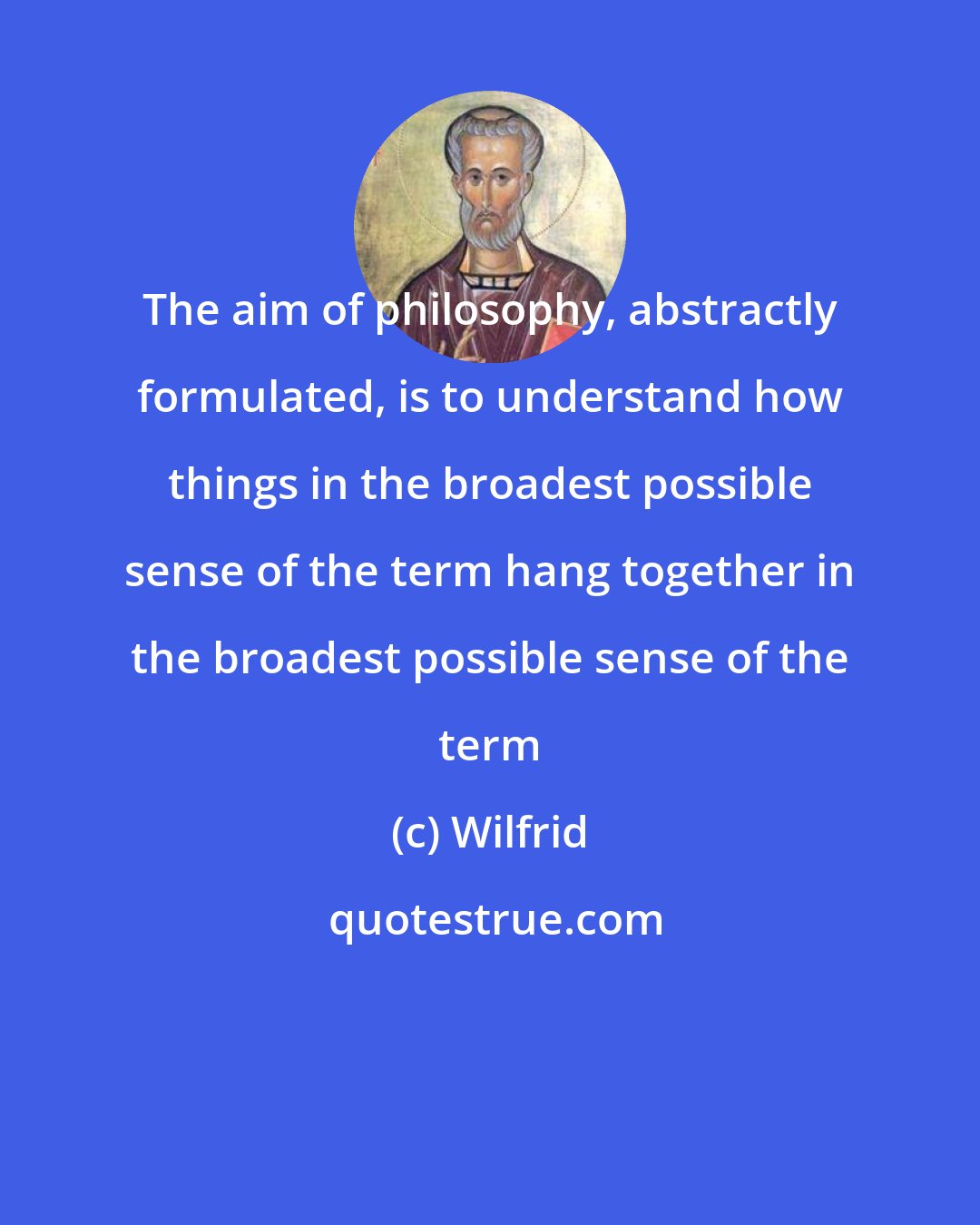 Wilfrid: The aim of philosophy, abstractly formulated, is to understand how things in the broadest possible sense of the term hang together in the broadest possible sense of the term