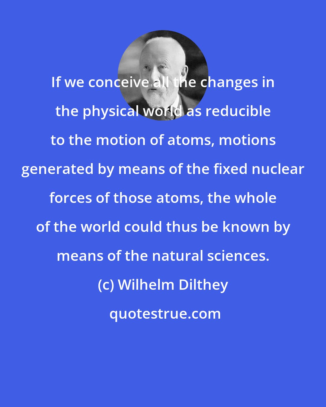 Wilhelm Dilthey: If we conceive all the changes in the physical world as reducible to the motion of atoms, motions generated by means of the fixed nuclear forces of those atoms, the whole of the world could thus be known by means of the natural sciences.