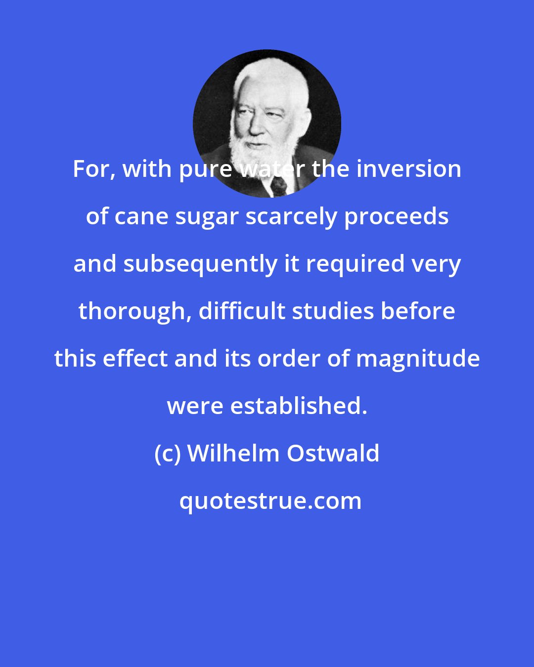Wilhelm Ostwald: For, with pure water the inversion of cane sugar scarcely proceeds and subsequently it required very thorough, difficult studies before this effect and its order of magnitude were established.