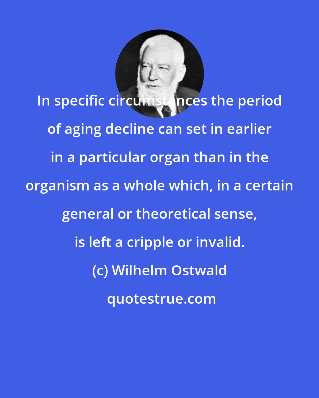 Wilhelm Ostwald: In specific circumstances the period of aging decline can set in earlier in a particular organ than in the organism as a whole which, in a certain general or theoretical sense, is left a cripple or invalid.