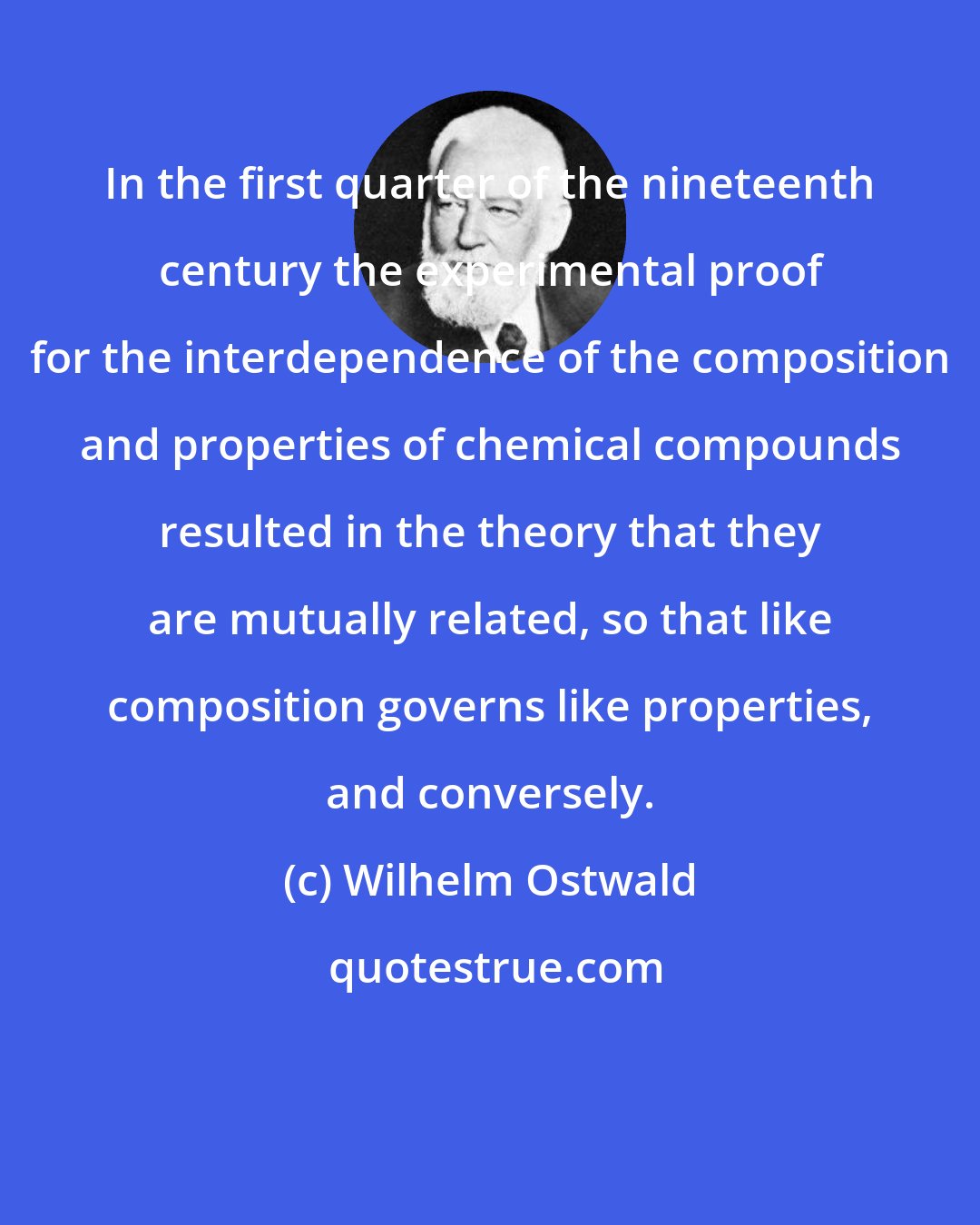 Wilhelm Ostwald: In the first quarter of the nineteenth century the experimental proof for the interdependence of the composition and properties of chemical compounds resulted in the theory that they are mutually related, so that like composition governs like properties, and conversely.