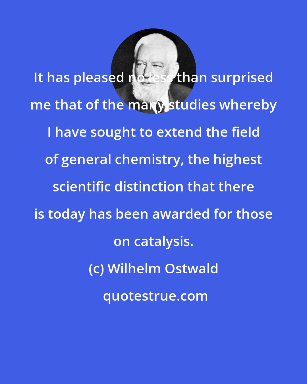 Wilhelm Ostwald: It has pleased no less than surprised me that of the many studies whereby I have sought to extend the field of general chemistry, the highest scientific distinction that there is today has been awarded for those on catalysis.