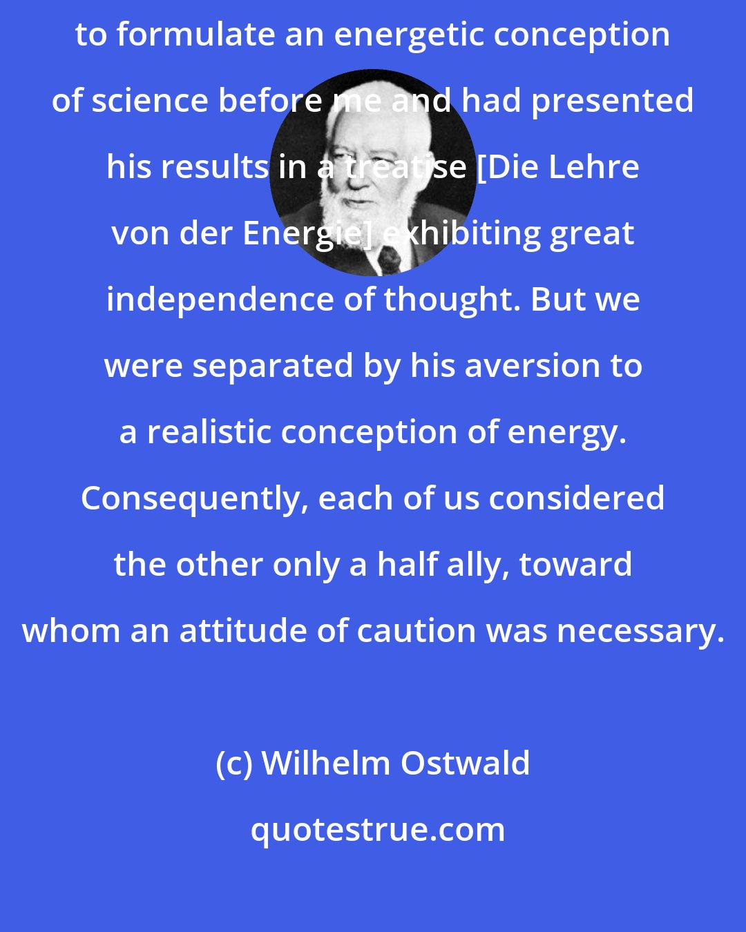 Wilhelm Ostwald: My only supporter and comrade-in-arms was Georg Helm, who had endeavored to formulate an energetic conception of science before me and had presented his results in a treatise [Die Lehre von der Energie] exhibiting great independence of thought. But we were separated by his aversion to a realistic conception of energy. Consequently, each of us considered the other only a half ally, toward whom an attitude of caution was necessary.