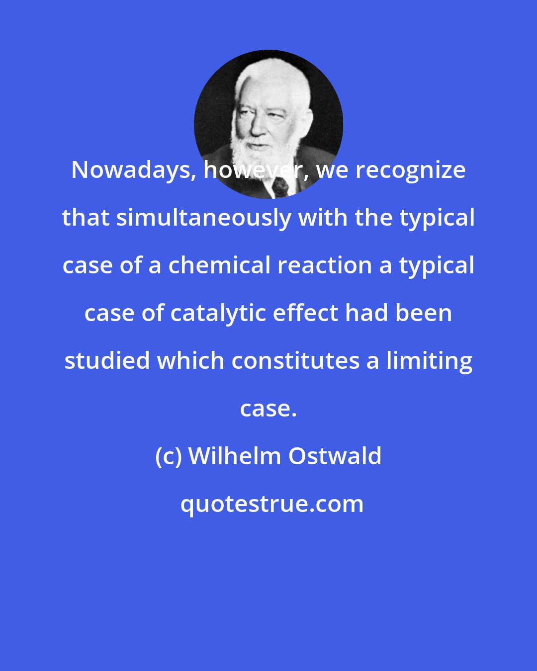Wilhelm Ostwald: Nowadays, however, we recognize that simultaneously with the typical case of a chemical reaction a typical case of catalytic effect had been studied which constitutes a limiting case.