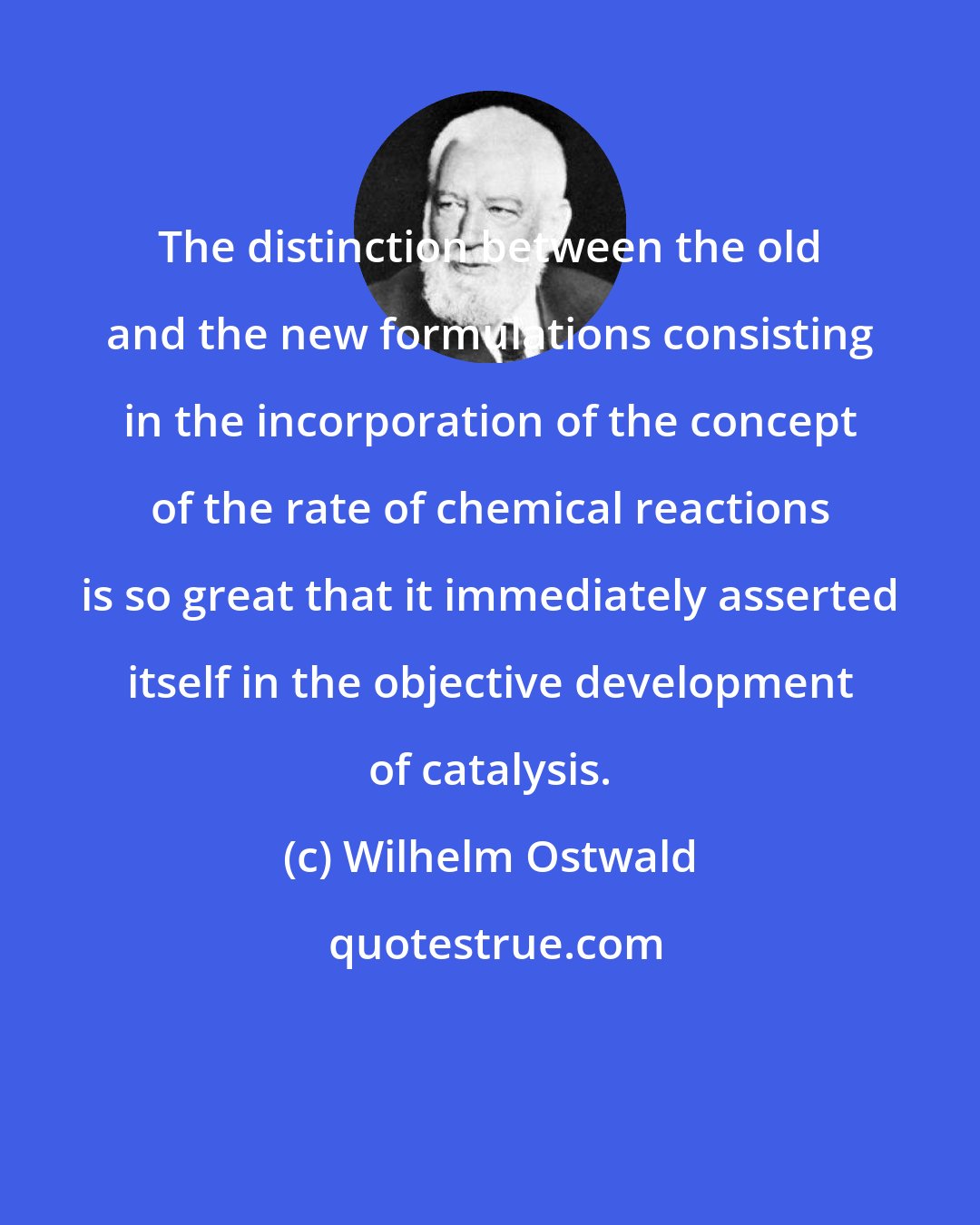 Wilhelm Ostwald: The distinction between the old and the new formulations consisting in the incorporation of the concept of the rate of chemical reactions is so great that it immediately asserted itself in the objective development of catalysis.
