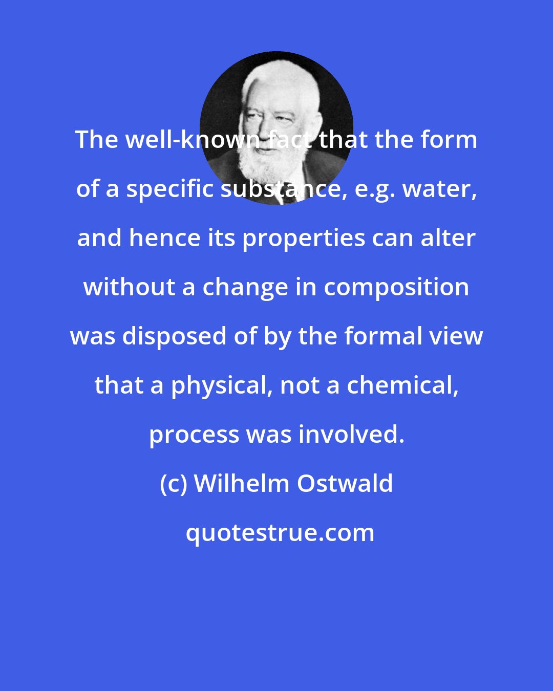 Wilhelm Ostwald: The well-known fact that the form of a specific substance, e.g. water, and hence its properties can alter without a change in composition was disposed of by the formal view that a physical, not a chemical, process was involved.