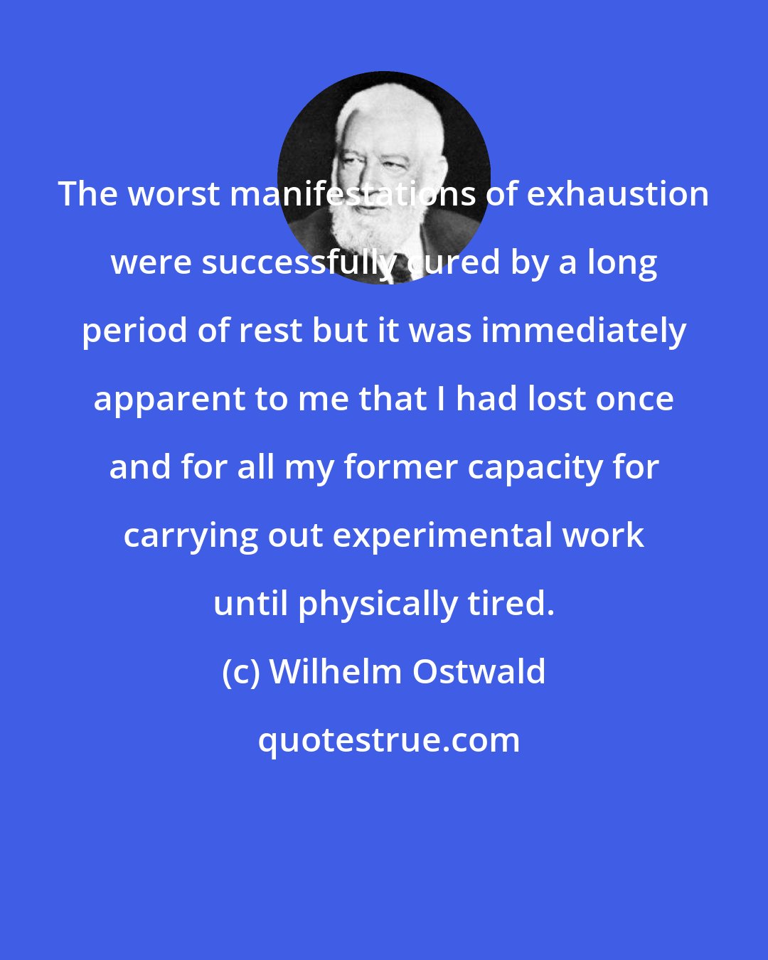 Wilhelm Ostwald: The worst manifestations of exhaustion were successfully cured by a long period of rest but it was immediately apparent to me that I had lost once and for all my former capacity for carrying out experimental work until physically tired.