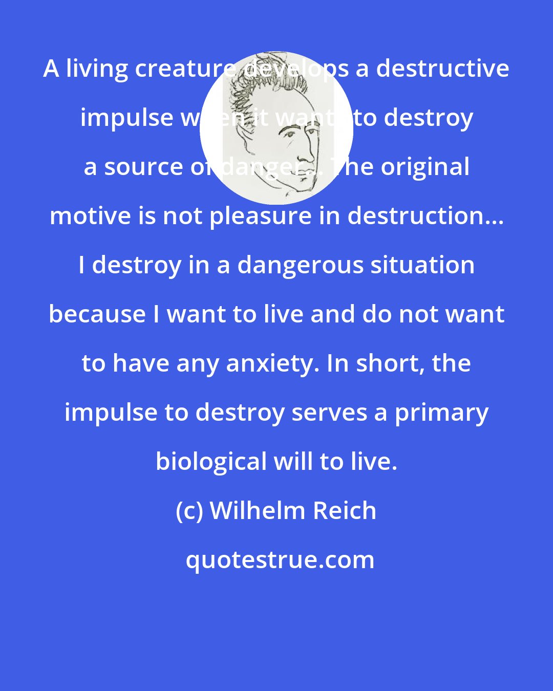 Wilhelm Reich: A living creature develops a destructive impulse when it wants to destroy a source of danger... The original motive is not pleasure in destruction... I destroy in a dangerous situation because I want to live and do not want to have any anxiety. In short, the impulse to destroy serves a primary biological will to live.