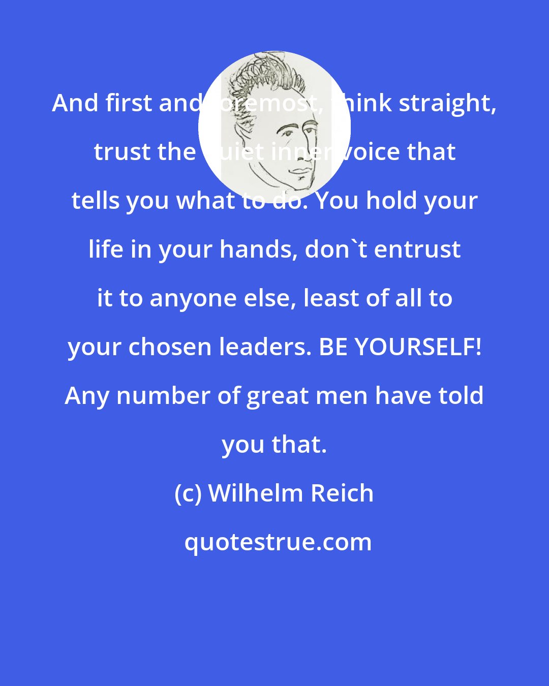 Wilhelm Reich: And first and foremost, think straight, trust the quiet inner voice that tells you what to do. You hold your life in your hands, don't entrust it to anyone else, least of all to your chosen leaders. BE YOURSELF! Any number of great men have told you that.