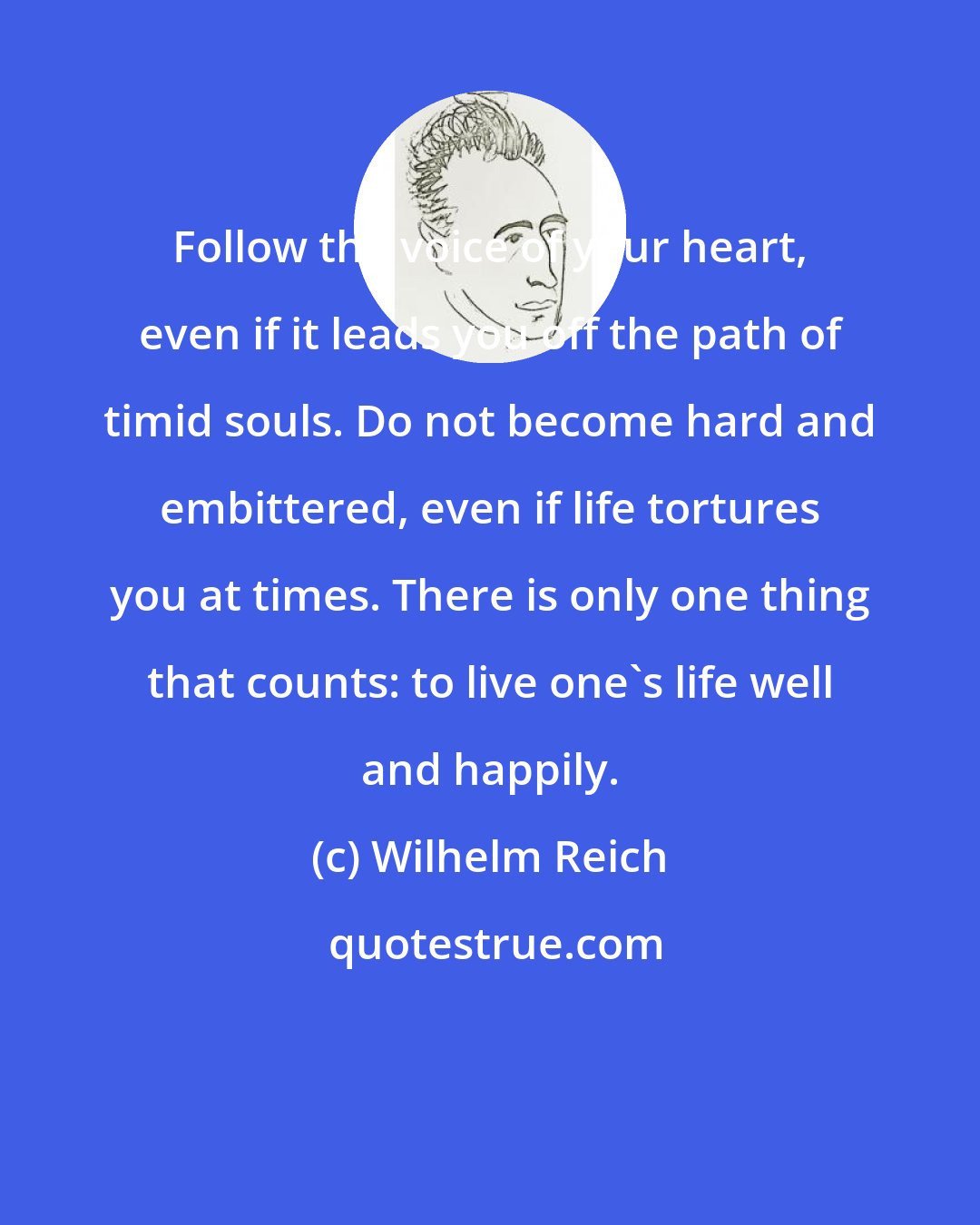 Wilhelm Reich: Follow the voice of your heart, even if it leads you off the path of timid souls. Do not become hard and embittered, even if life tortures you at times. There is only one thing that counts: to live one's life well and happily.