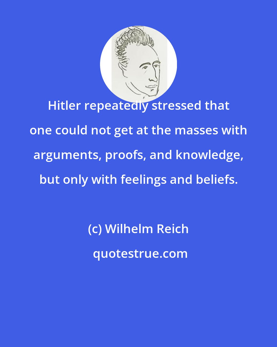 Wilhelm Reich: Hitler repeatedly stressed that one could not get at the masses with arguments, proofs, and knowledge, but only with feelings and beliefs.