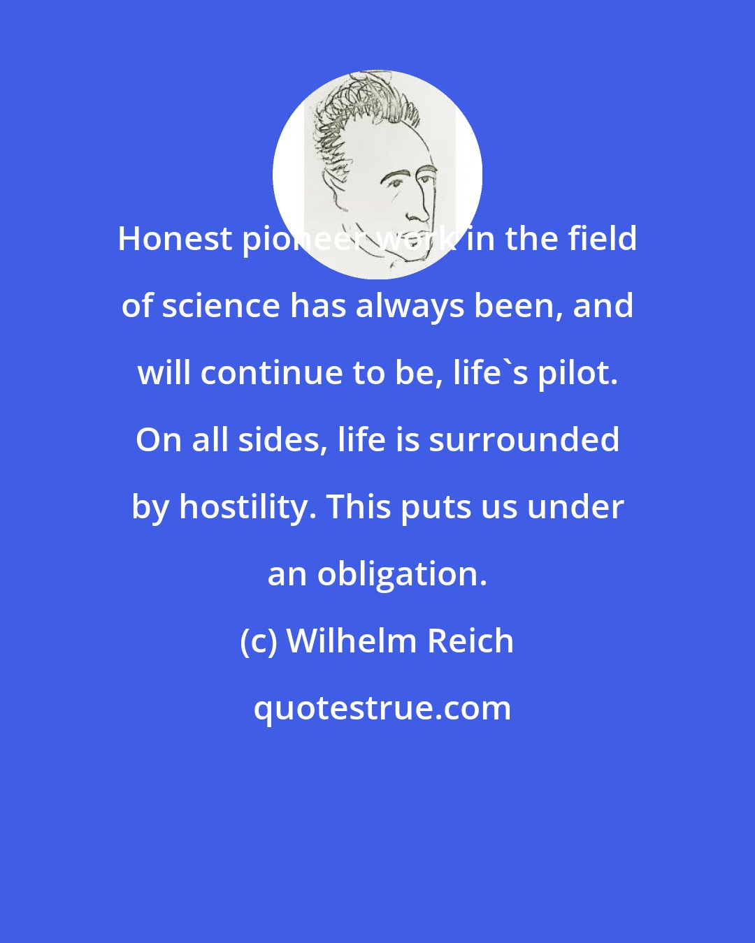 Wilhelm Reich: Honest pioneer work in the field of science has always been, and will continue to be, life's pilot. On all sides, life is surrounded by hostility. This puts us under an obligation.