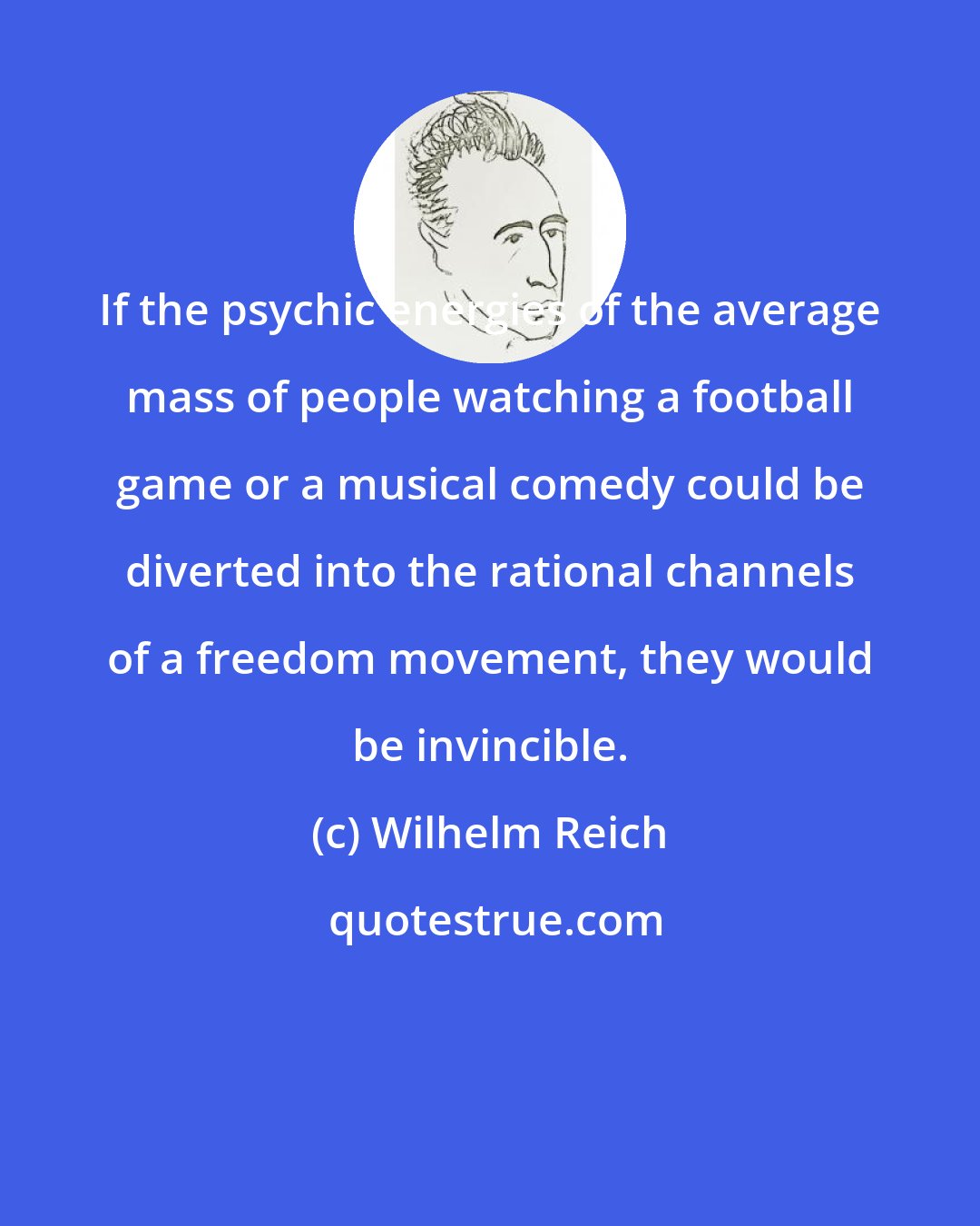 Wilhelm Reich: If the psychic energies of the average mass of people watching a football game or a musical comedy could be diverted into the rational channels of a freedom movement, they would be invincible.