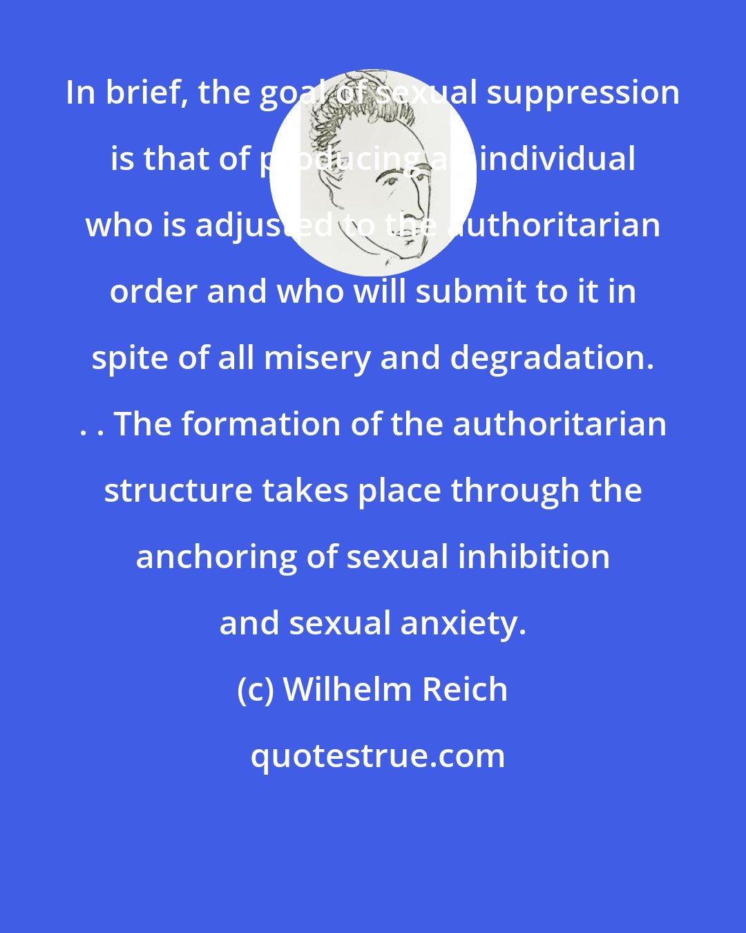 Wilhelm Reich: In brief, the goal of sexual suppression is that of producing an individual who is adjusted to the authoritarian order and who will submit to it in spite of all misery and degradation. . . The formation of the authoritarian structure takes place through the anchoring of sexual inhibition and sexual anxiety.