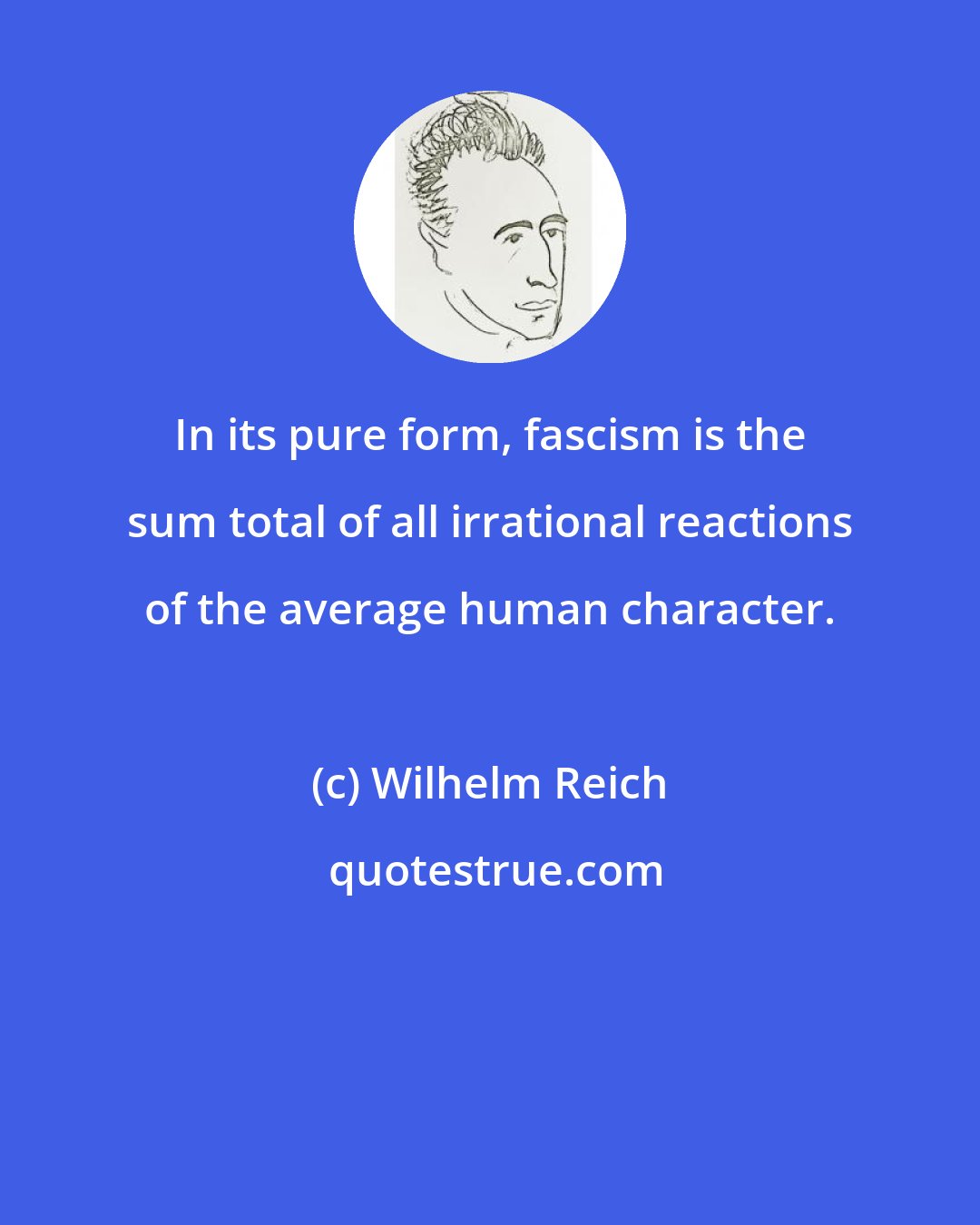 Wilhelm Reich: In its pure form, fascism is the sum total of all irrational reactions of the average human character.