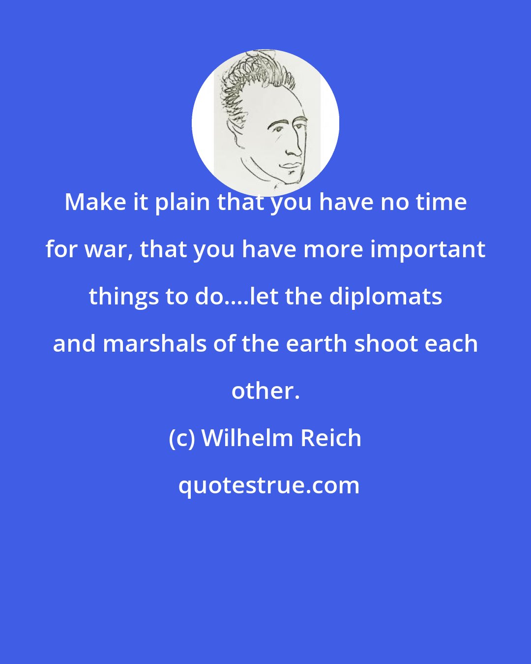 Wilhelm Reich: Make it plain that you have no time for war, that you have more important things to do....let the diplomats and marshals of the earth shoot each other.