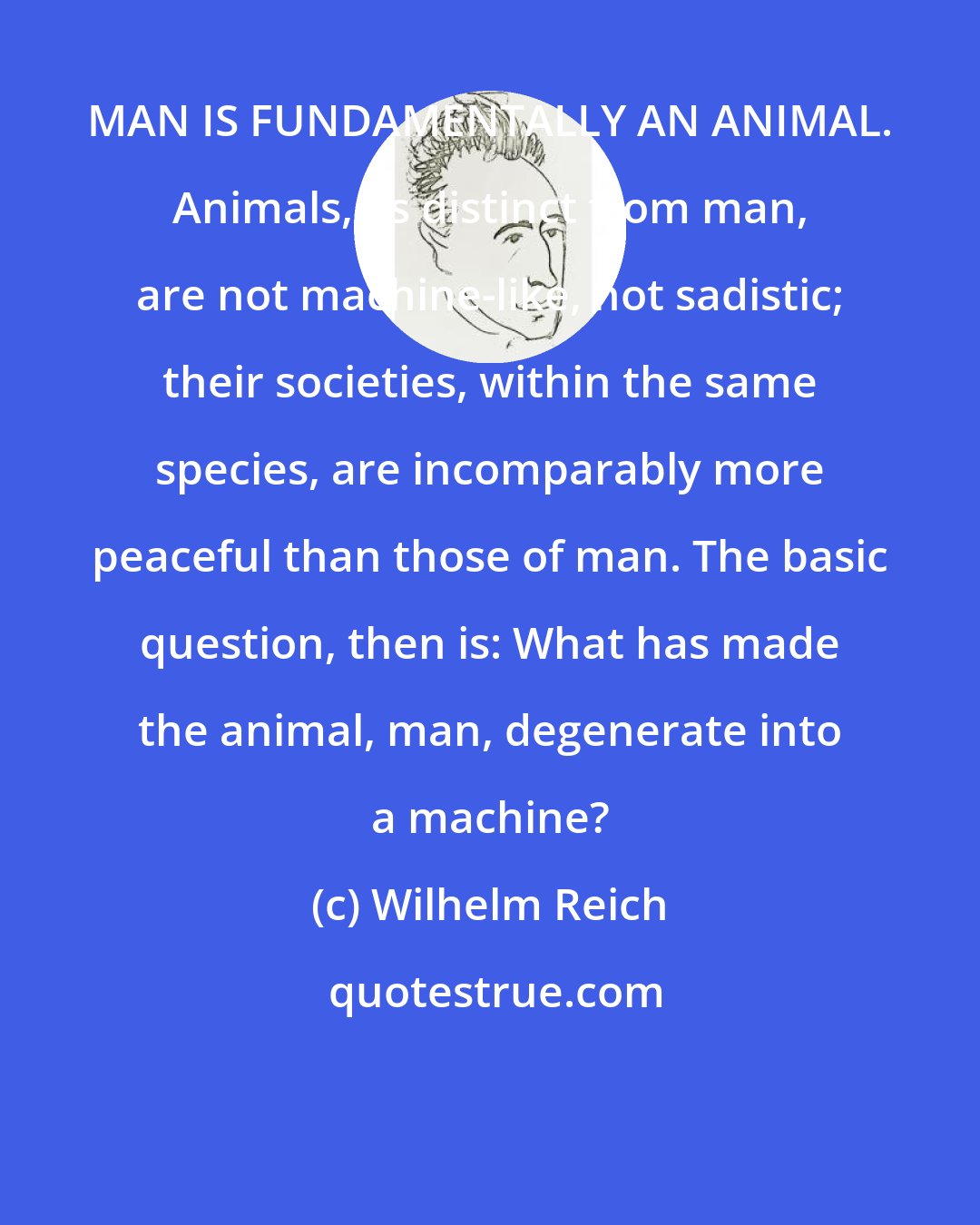 Wilhelm Reich: MAN IS FUNDAMENTALLY AN ANIMAL. Animals, as distinct from man, are not machine-like, not sadistic; their societies, within the same species, are incomparably more peaceful than those of man. The basic question, then is: What has made the animal, man, degenerate into a machine?