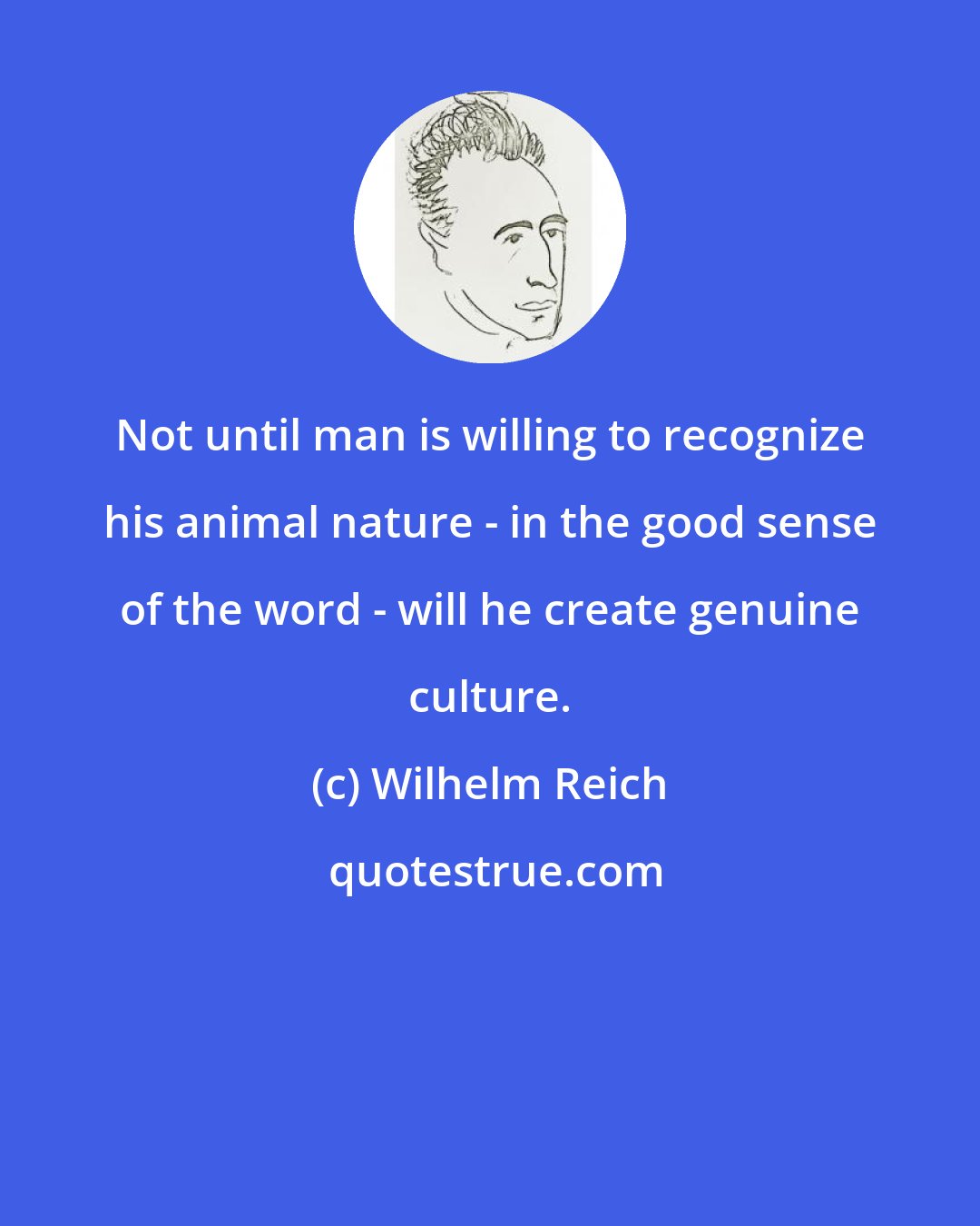 Wilhelm Reich: Not until man is willing to recognize his animal nature - in the good sense of the word - will he create genuine culture.