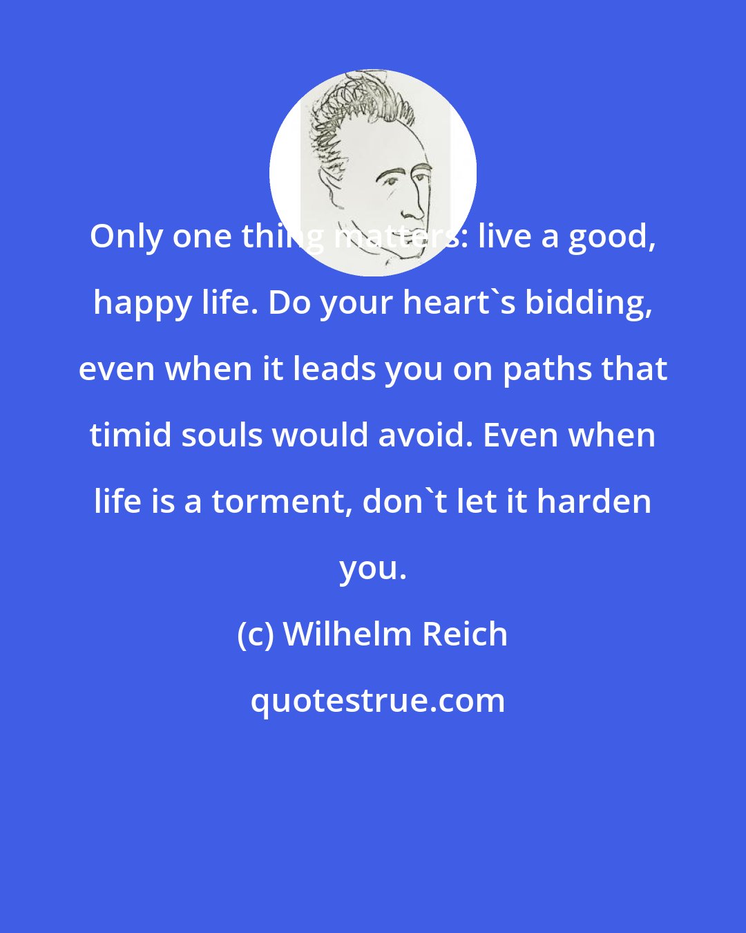 Wilhelm Reich: Only one thing matters: live a good, happy life. Do your heart's bidding, even when it leads you on paths that timid souls would avoid. Even when life is a torment, don't let it harden you.