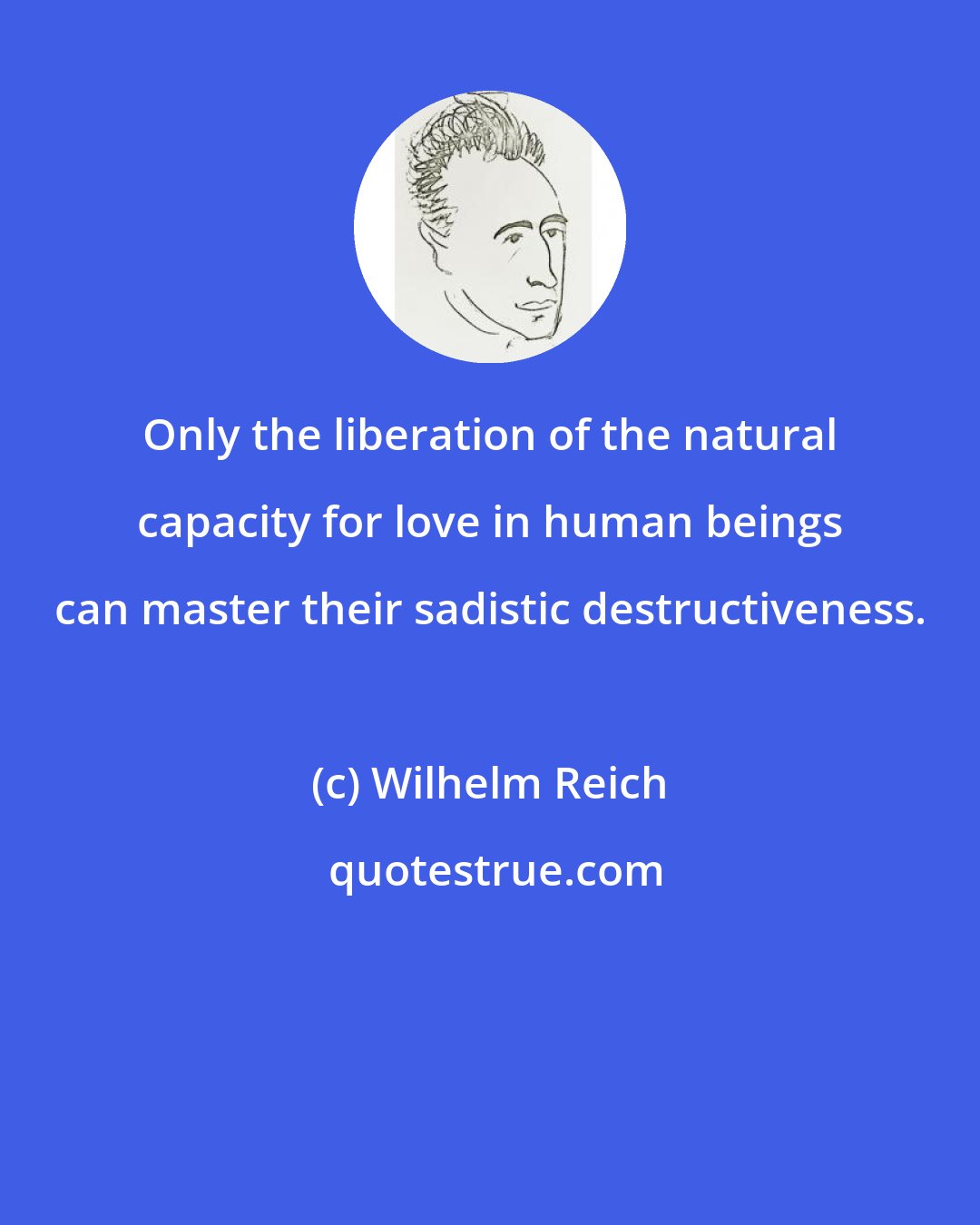 Wilhelm Reich: Only the liberation of the natural capacity for love in human beings can master their sadistic destructiveness.