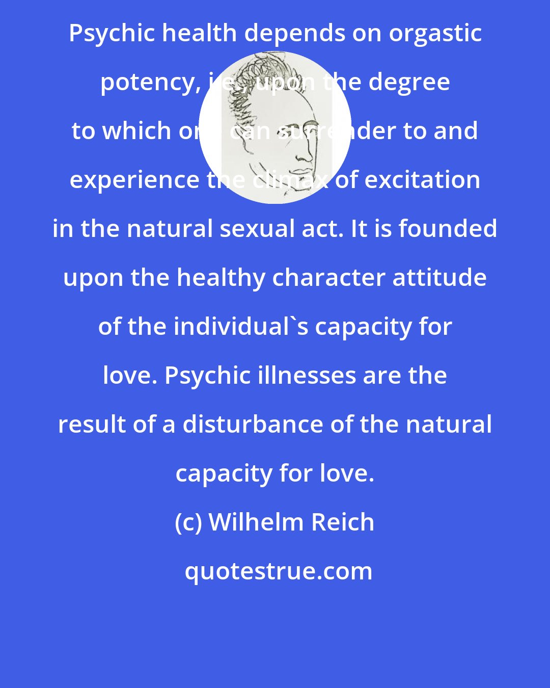 Wilhelm Reich: Psychic health depends on orgastic potency, i.e., upon the degree to which one can surrender to and experience the climax of excitation in the natural sexual act. It is founded upon the healthy character attitude of the individual's capacity for love. Psychic illnesses are the result of a disturbance of the natural capacity for love.