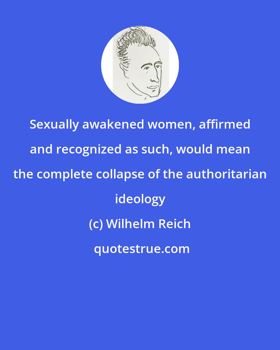 Wilhelm Reich: Sexually awakened women, affirmed and recognized as such, would mean the complete collapse of the authoritarian ideology