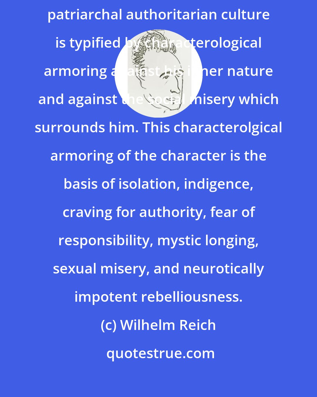 Wilhelm Reich: The character structure of modern man, who reproduces a six-thousand-year-old patriarchal authoritarian culture is typified by characterological armoring against his inner nature and against the social misery which surrounds him. This characterolgical armoring of the character is the basis of isolation, indigence, craving for authority, fear of responsibility, mystic longing, sexual misery, and neurotically impotent rebelliousness.