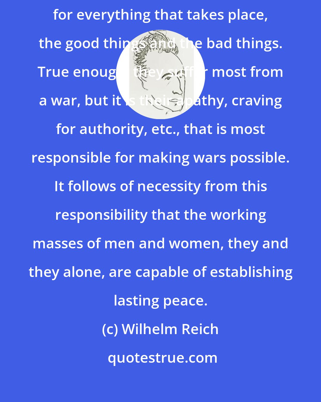 Wilhelm Reich: The working masses of men and women, they and they alone, are responsible for everything that takes place, the good things and the bad things. True enough, they suffer most from a war, but it is their apathy, craving for authority, etc., that is most responsible for making wars possible. It follows of necessity from this responsibility that the working masses of men and women, they and they alone, are capable of establishing lasting peace.