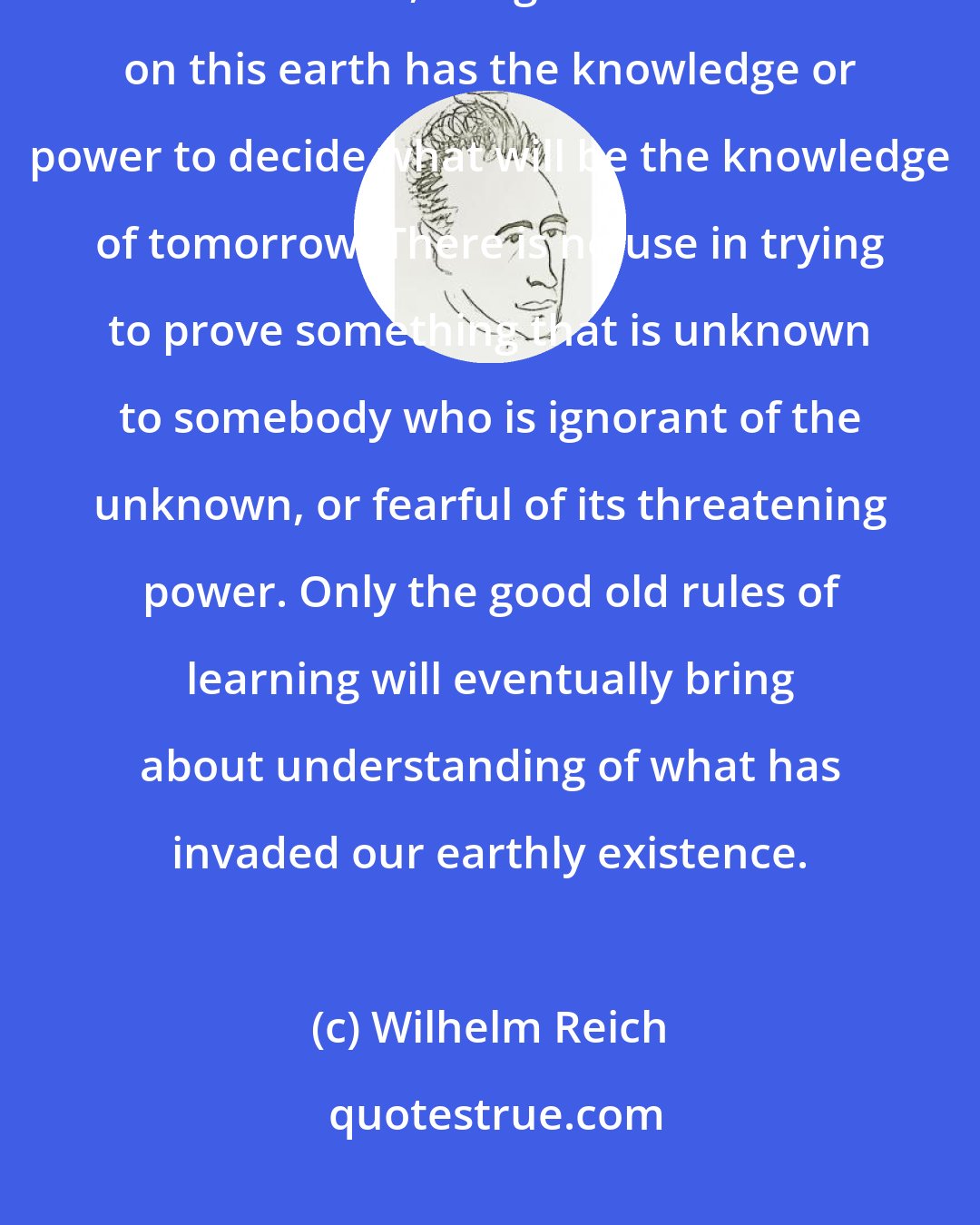 Wilhelm Reich: There is no proof. There are no authorities whatever. No president, Academy, Court of Law, Congress or Senate on this earth has the knowledge or power to decide what will be the knowledge of tomorrow. There is no use in trying to prove something that is unknown to somebody who is ignorant of the unknown, or fearful of its threatening power. Only the good old rules of learning will eventually bring about understanding of what has invaded our earthly existence.