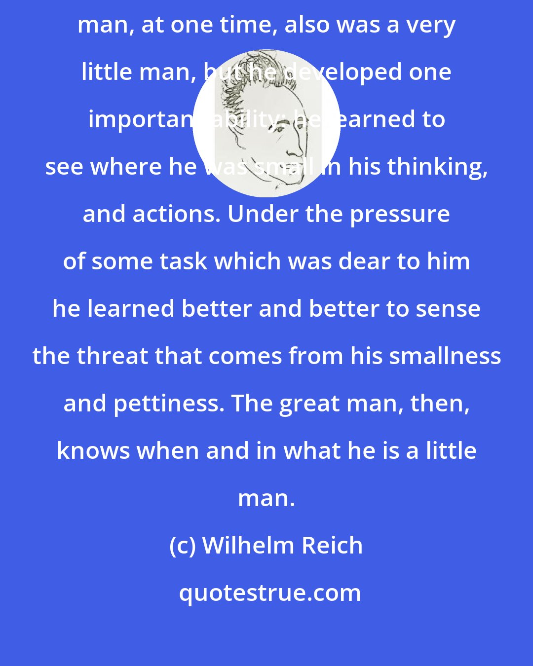 Wilhelm Reich: You are different from the really great man in only one thing: The great man, at one time, also was a very little man, but he developed one important ability: he learned to see where he was small in his thinking, and actions. Under the pressure of some task which was dear to him he learned better and better to sense the threat that comes from his smallness and pettiness. The great man, then, knows when and in what he is a little man.