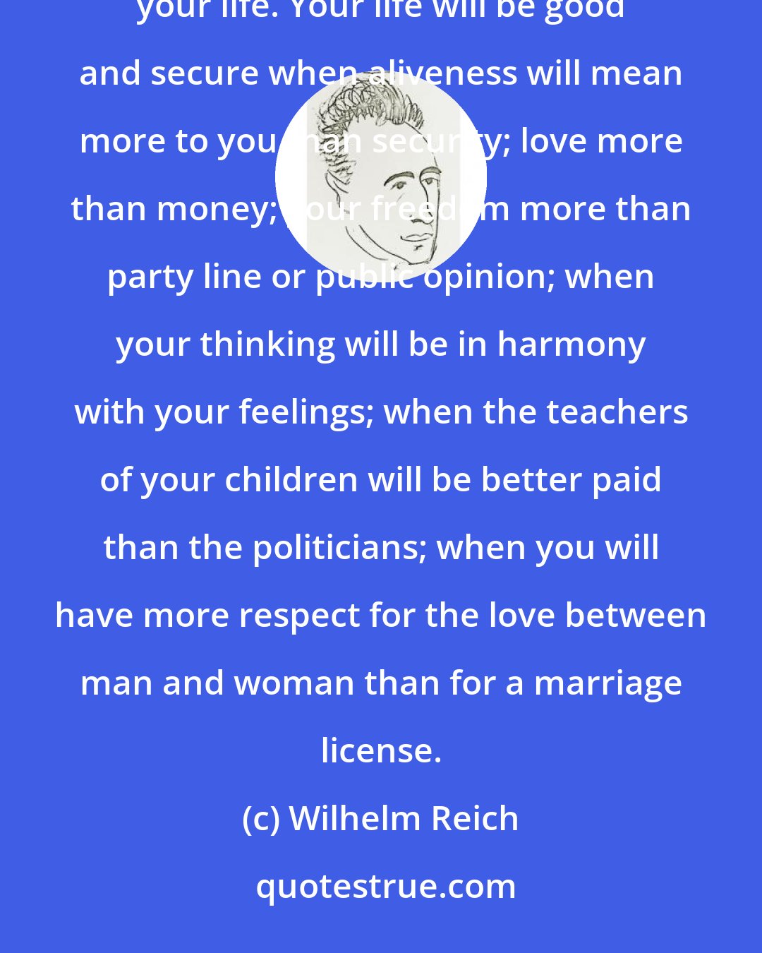 Wilhelm Reich: You beg for happiness in life, but security is more important to you, even if it costs you your spine or your life. Your life will be good and secure when aliveness will mean more to you than security; love more than money; your freedom more than party line or public opinion; when your thinking will be in harmony with your feelings; when the teachers of your children will be better paid than the politicians; when you will have more respect for the love between man and woman than for a marriage license.