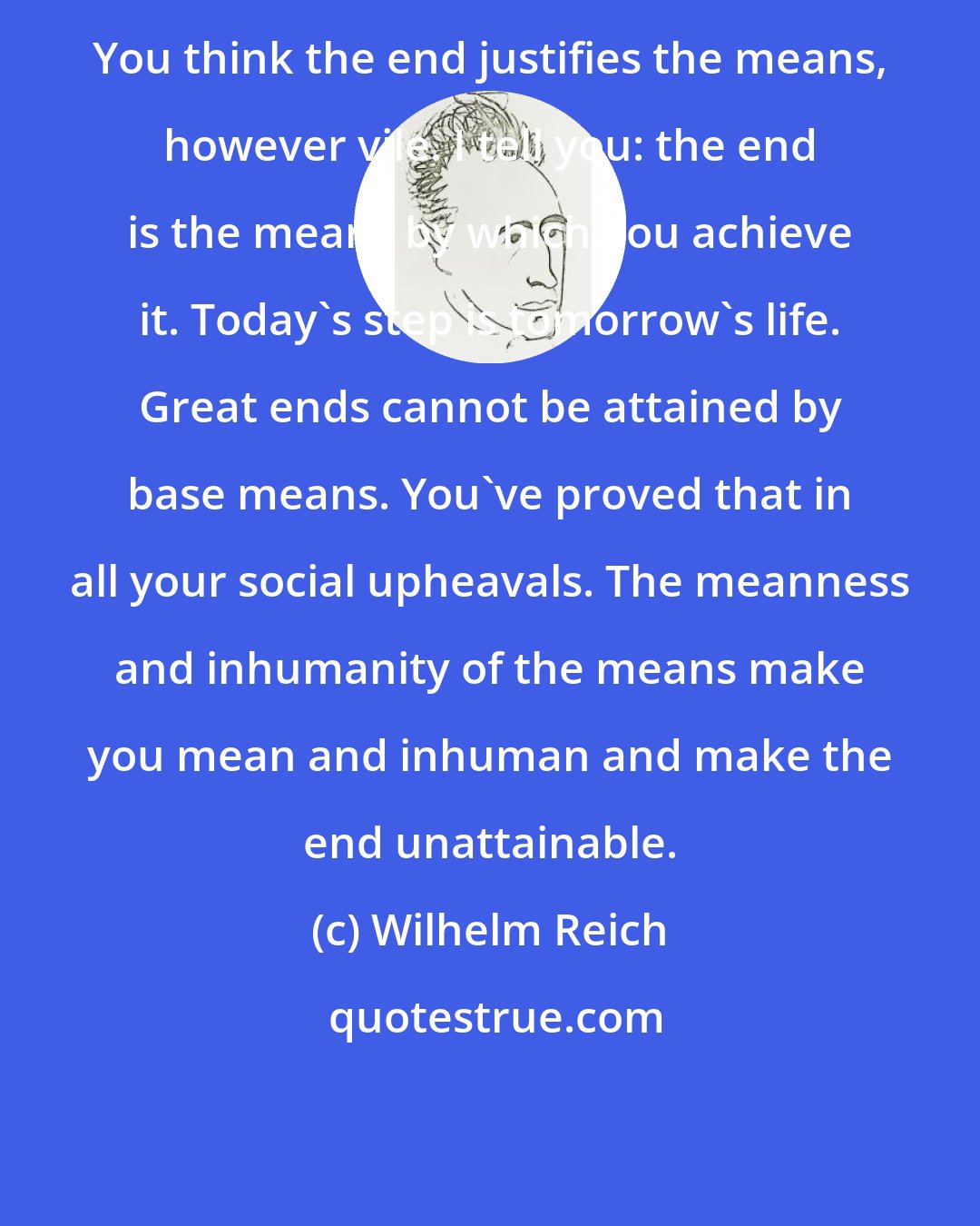 Wilhelm Reich: You think the end justifies the means, however vile. I tell you: the end is the means by which you achieve it. Today's step is tomorrow's life. Great ends cannot be attained by base means. You've proved that in all your social upheavals. The meanness and inhumanity of the means make you mean and inhuman and make the end unattainable.