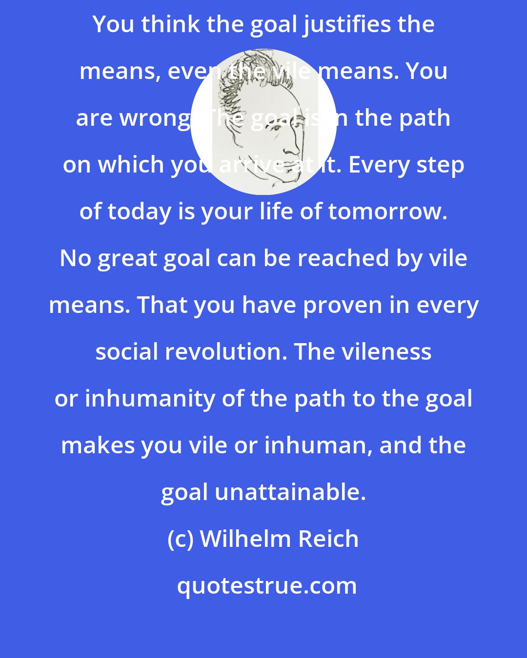 Wilhelm Reich: You yourself create all your misery, hour after hour, day after day. You think the goal justifies the means, even the vile means. You are wrong: The goal is in the path on which you arrive at it. Every step of today is your life of tomorrow. No great goal can be reached by vile means. That you have proven in every social revolution. The vileness or inhumanity of the path to the goal makes you vile or inhuman, and the goal unattainable.