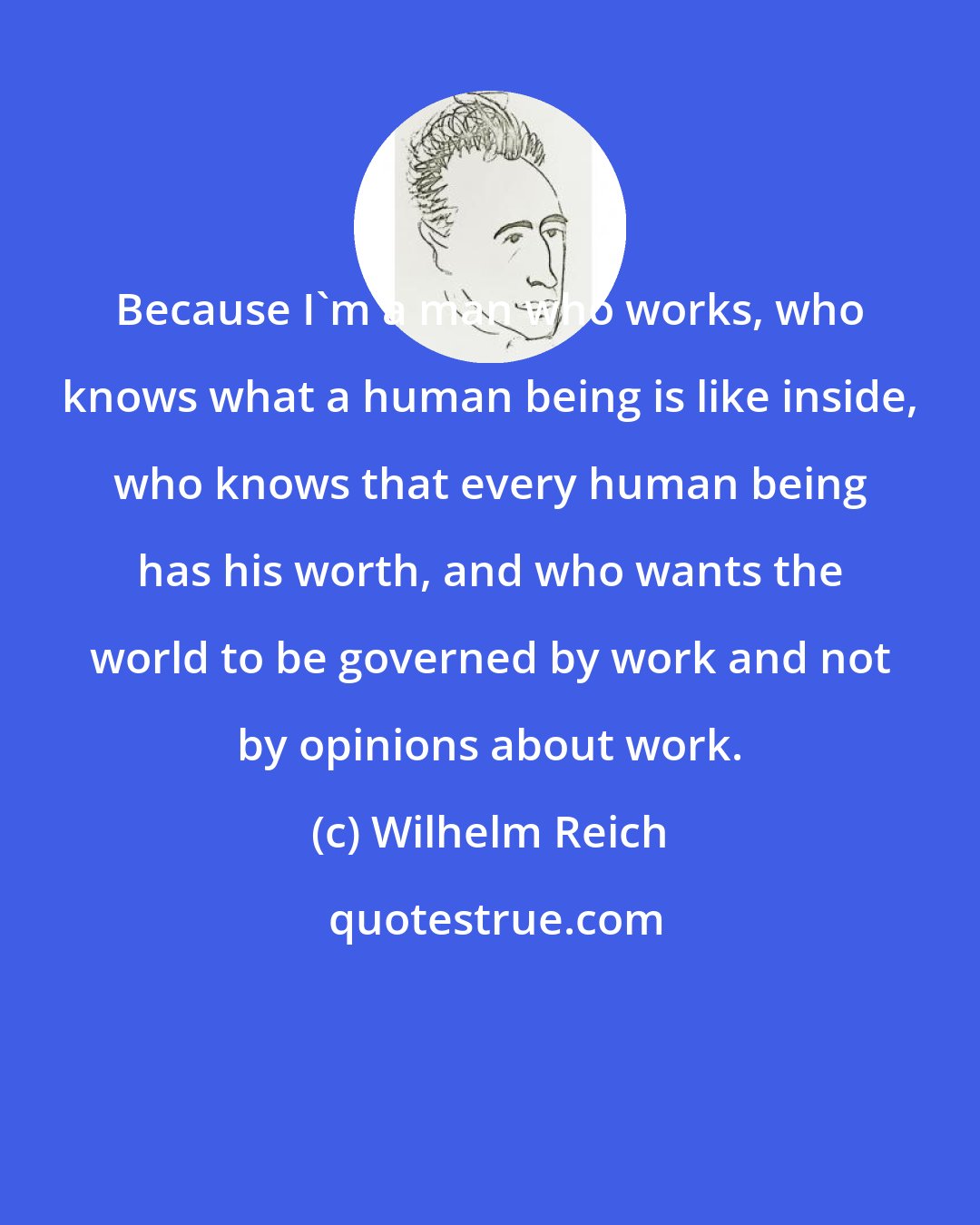 Wilhelm Reich: Because I'm a man who works, who knows what a human being is like inside, who knows that every human being has his worth, and who wants the world to be governed by work and not by opinions about work.