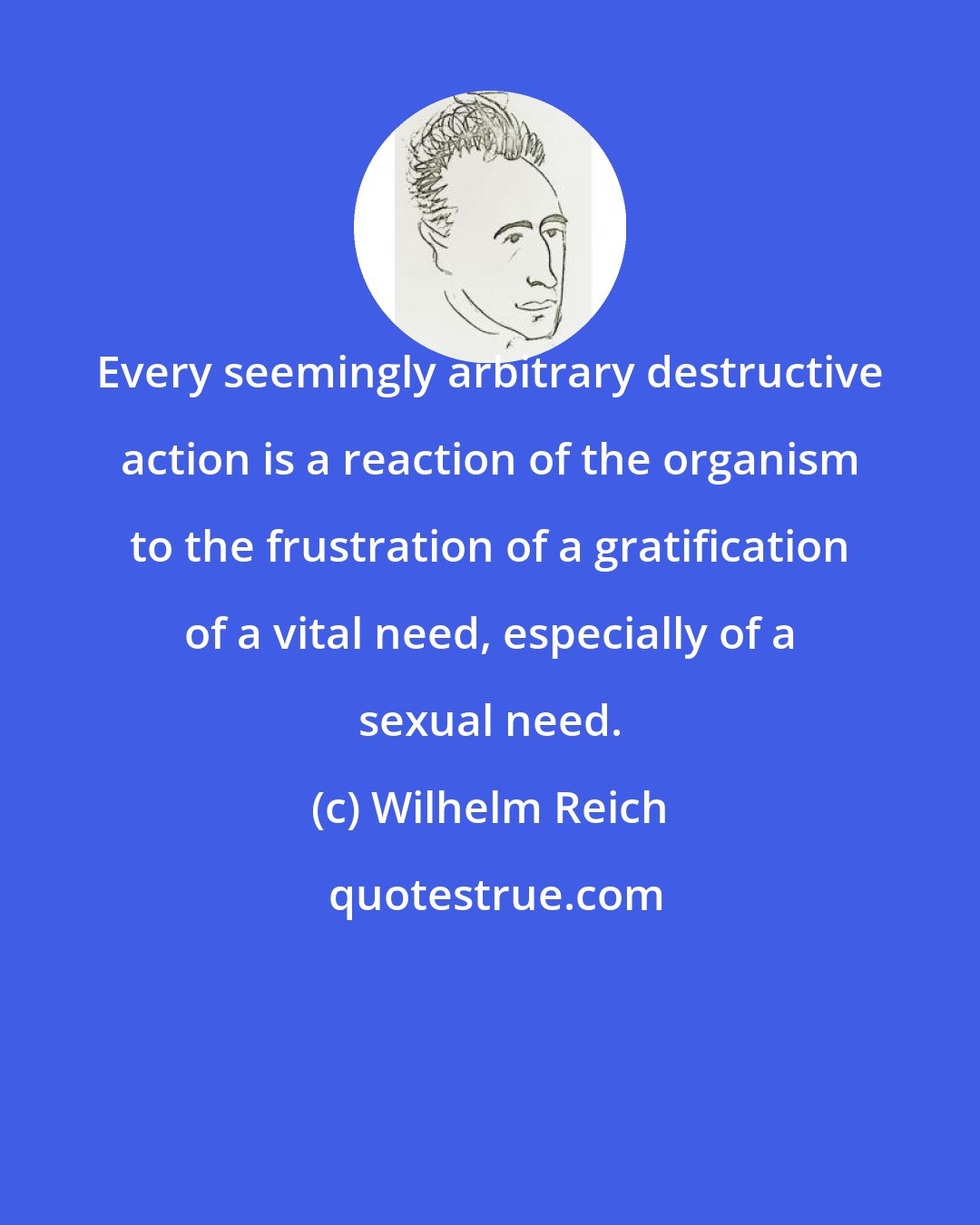 Wilhelm Reich: Every seemingly arbitrary destructive action is a reaction of the organism to the frustration of a gratification of a vital need, especially of a sexual need.