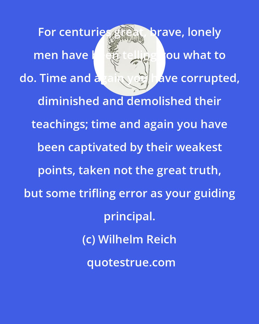 Wilhelm Reich: For centuries great, brave, lonely men have been telling you what to do. Time and again you have corrupted, diminished and demolished their teachings; time and again you have been captivated by their weakest points, taken not the great truth, but some trifling error as your guiding principal.