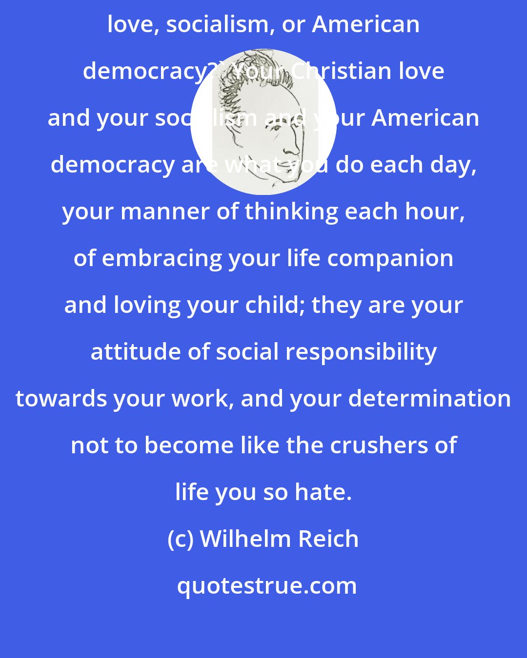 Wilhelm Reich: How, then,' I hear you ask, 'shall I attain my end, whether it be Christian love, socialism, or American democracy?' Your Christian love and your socialism and your American democracy are what you do each day, your manner of thinking each hour, of embracing your life companion and loving your child; they are your attitude of social responsibility towards your work, and your determination not to become like the crushers of life you so hate.