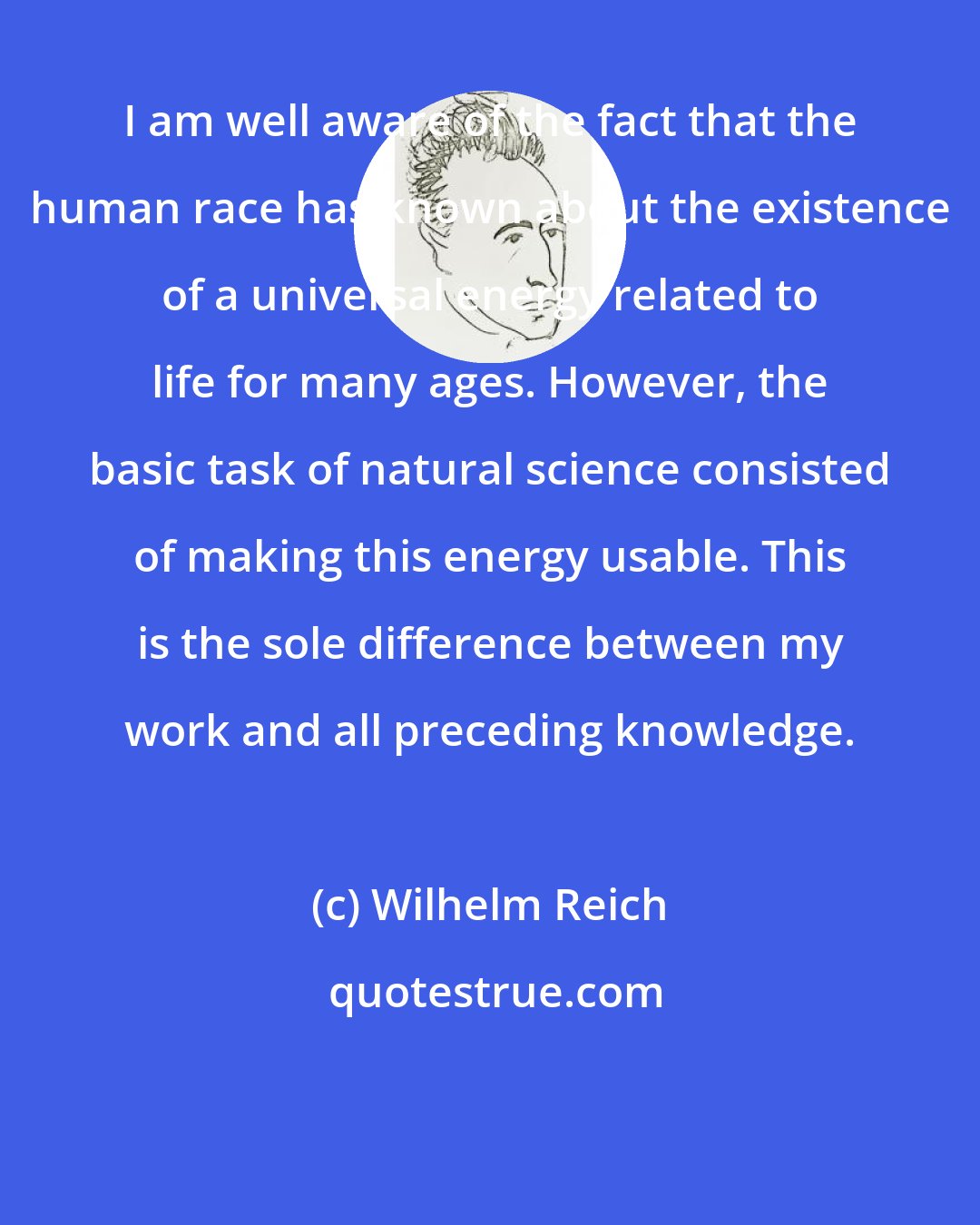 Wilhelm Reich: I am well aware of the fact that the human race has known about the existence of a universal energy related to life for many ages. However, the basic task of natural science consisted of making this energy usable. This is the sole difference between my work and all preceding knowledge.