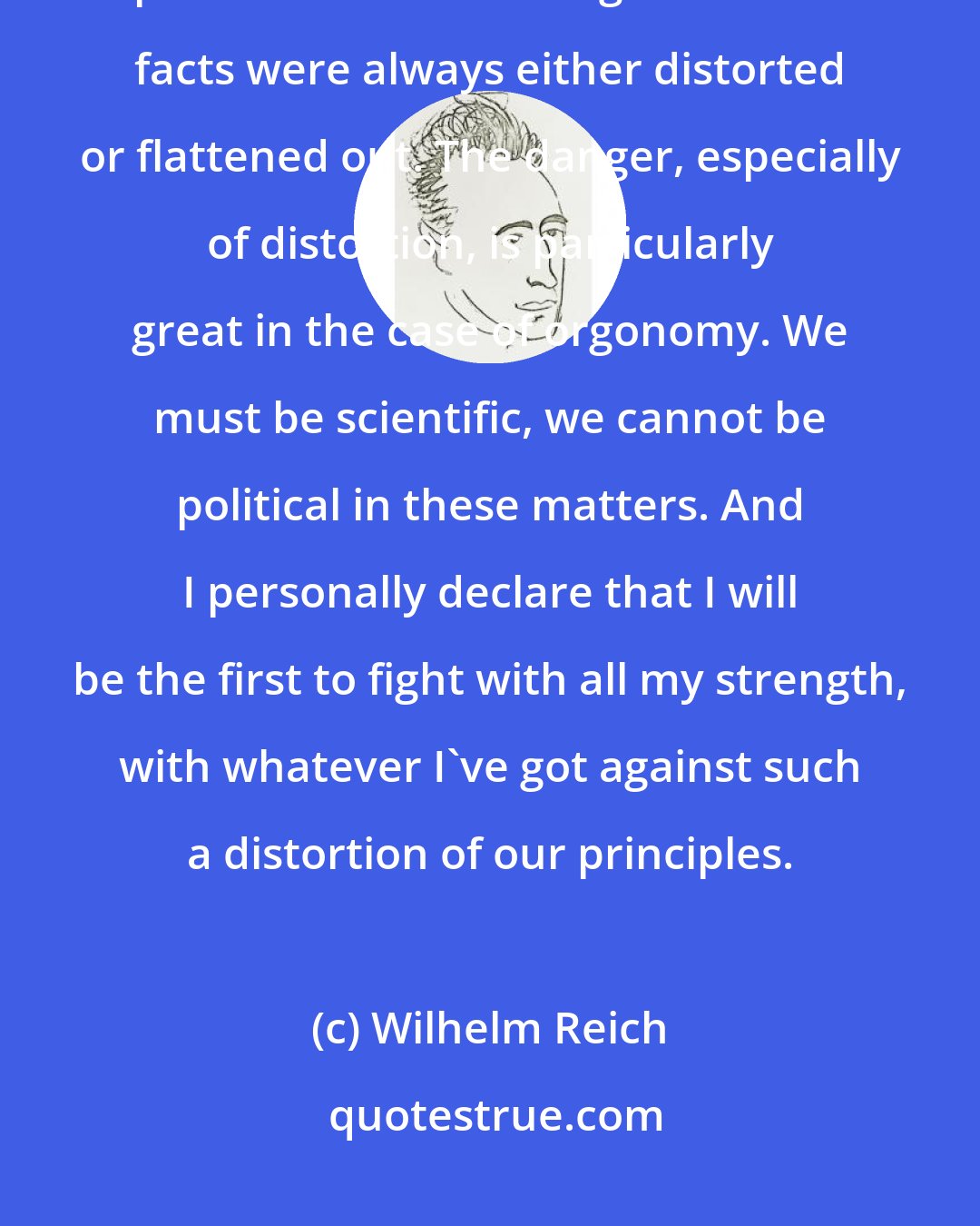 Wilhelm Reich: In the course of the history of natural science, it always happens that profound or true thoughts or true facts were always either distorted or flattened out. The danger, especially of distortion, is particularly great in the case of orgonomy. We must be scientific, we cannot be political in these matters. And I personally declare that I will be the first to fight with all my strength, with whatever I've got against such a distortion of our principles.