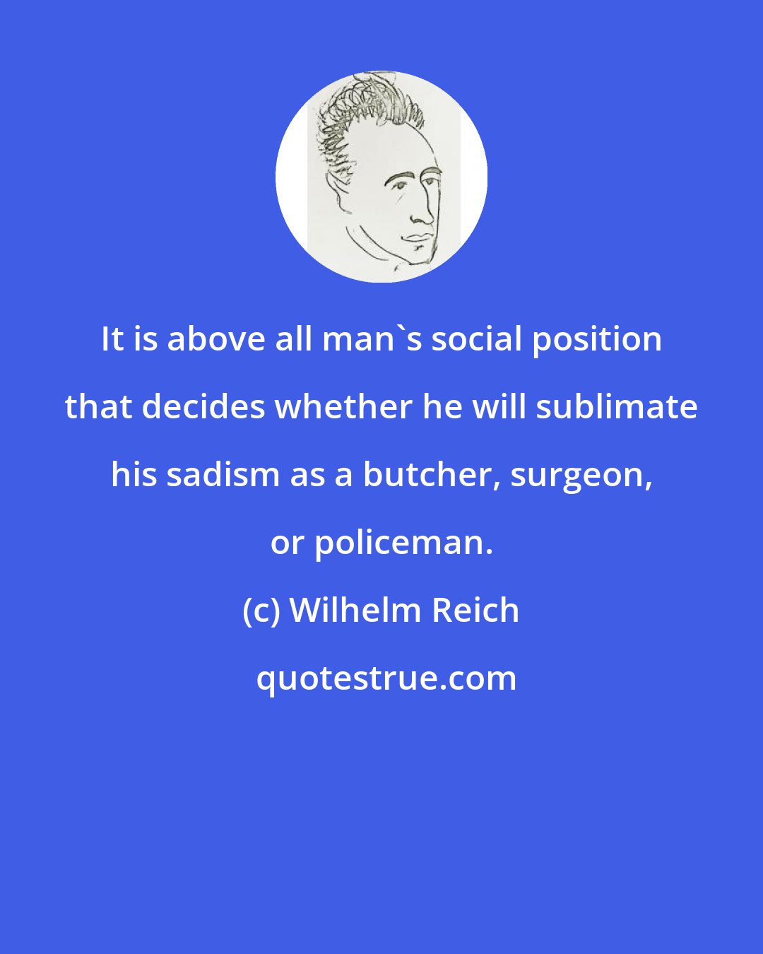 Wilhelm Reich: It is above all man's social position that decides whether he will sublimate his sadism as a butcher, surgeon, or policeman.