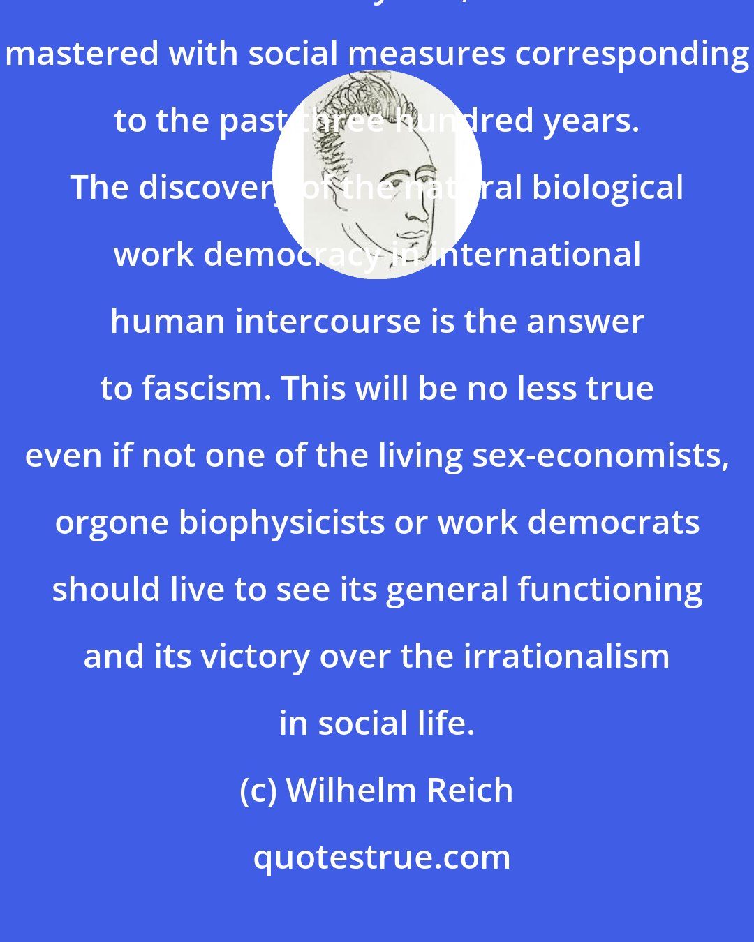 Wilhelm Reich: It is obvious that the fascist mass pestilence, with its background of thousands of years, cannot be mastered with social measures corresponding to the past three hundred years. The discovery of the natural biological work democracy in international human intercourse is the answer to fascism. This will be no less true even if not one of the living sex-economists, orgone biophysicists or work democrats should live to see its general functioning and its victory over the irrationalism in social life.