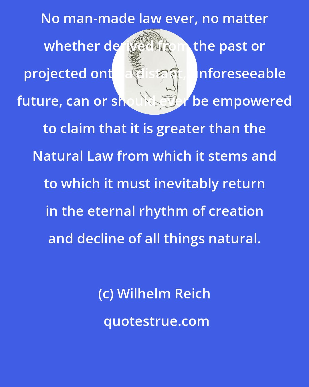 Wilhelm Reich: No man-made law ever, no matter whether derived from the past or projected onto a distant, unforeseeable future, can or should ever be empowered to claim that it is greater than the Natural Law from which it stems and to which it must inevitably return in the eternal rhythm of creation and decline of all things natural.