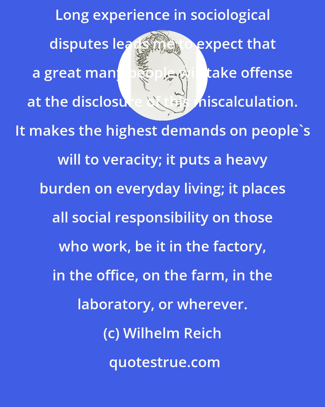 Wilhelm Reich: Only a work democracy can create the foundation of genuine freedom. Long experience in sociological disputes leads me to expect that a great many people will take offense at the disclosure of this miscalculation. It makes the highest demands on people's will to veracity; it puts a heavy burden on everyday living; it places all social responsibility on those who work, be it in the factory, in the office, on the farm, in the laboratory, or wherever.