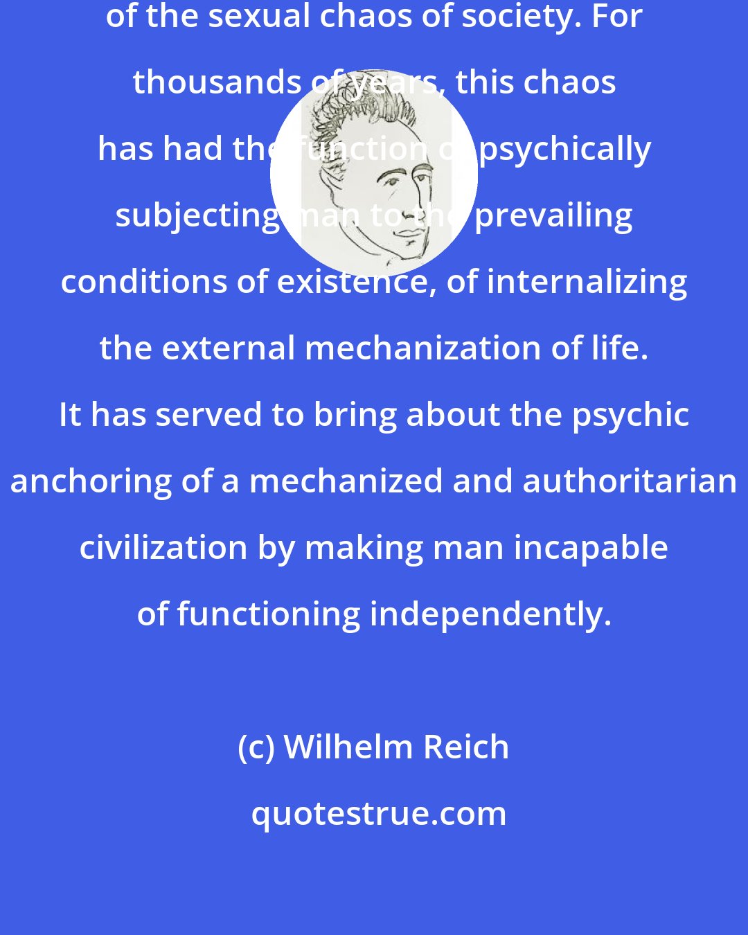 Wilhelm Reich: Psychic disturbances are the consequences of the sexual chaos of society. For thousands of years, this chaos has had the function of psychically subjecting man to the prevailing conditions of existence, of internalizing the external mechanization of life. It has served to bring about the psychic anchoring of a mechanized and authoritarian civilization by making man incapable of functioning independently.