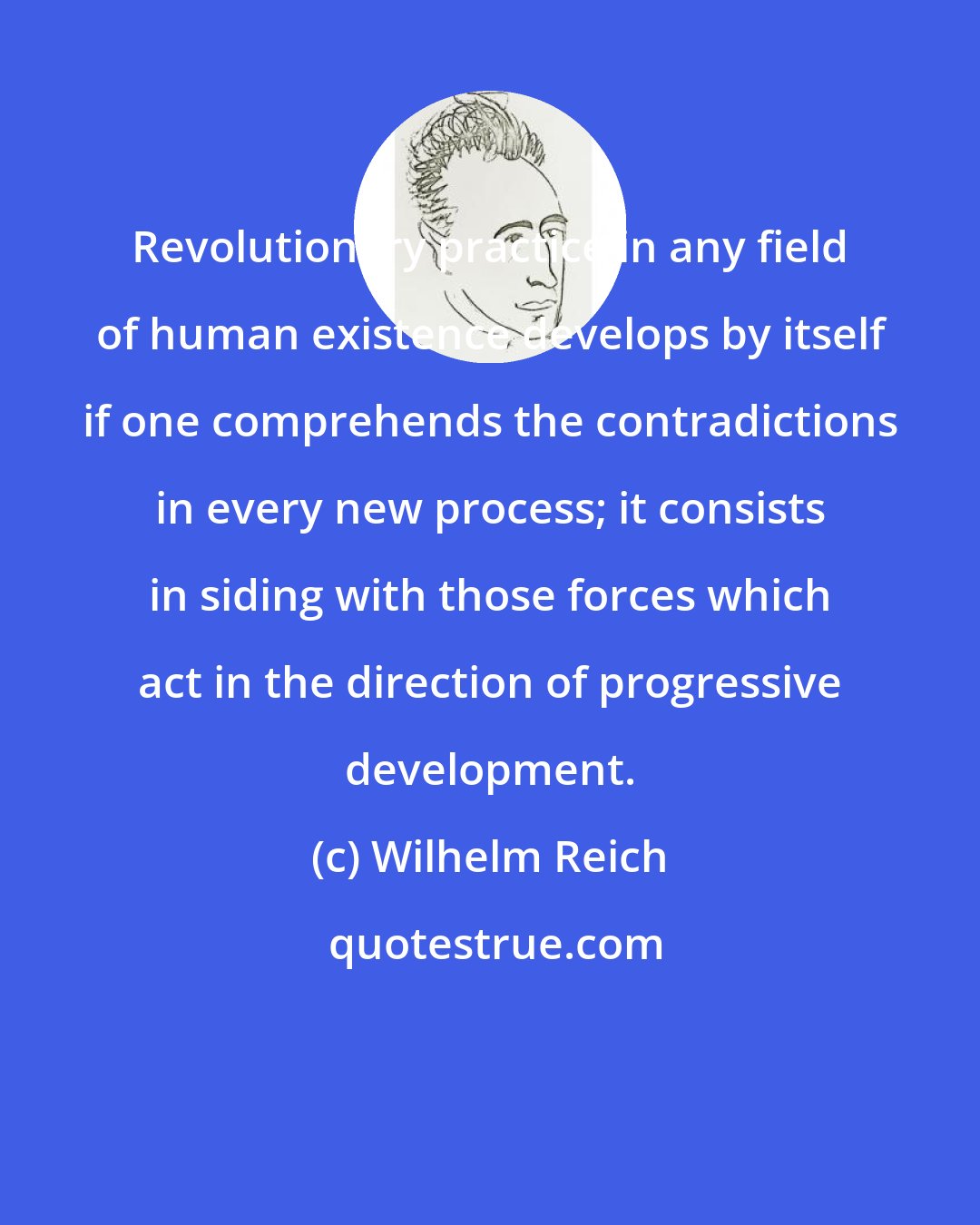 Wilhelm Reich: Revolutionary practice in any field of human existence develops by itself if one comprehends the contradictions in every new process; it consists in siding with those forces which act in the direction of progressive development.