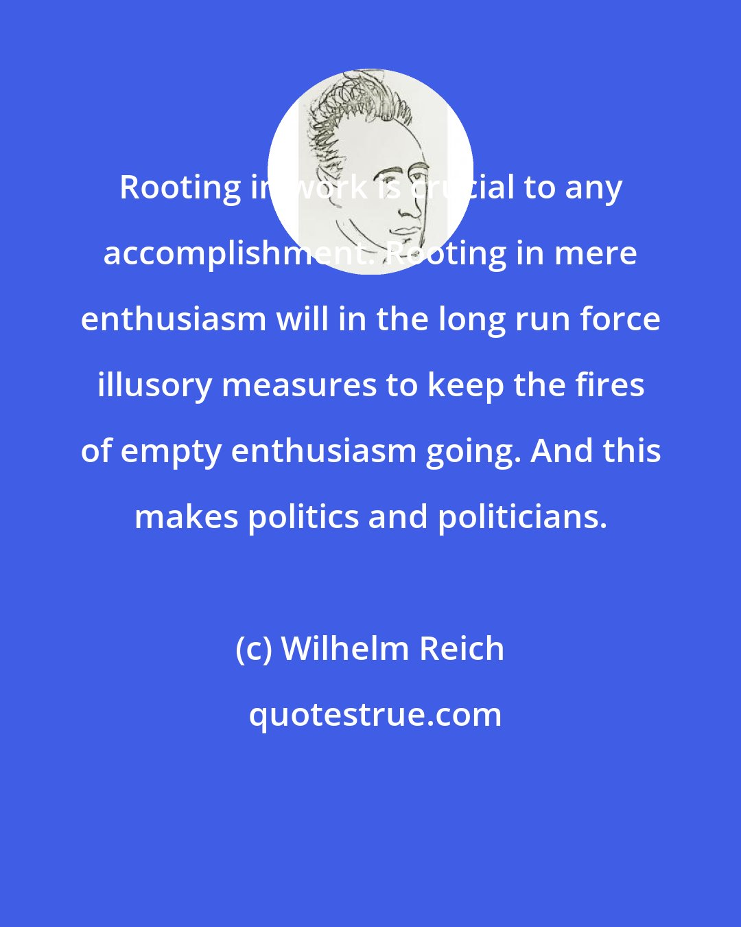 Wilhelm Reich: Rooting in work is crucial to any accomplishment. Rooting in mere enthusiasm will in the long run force illusory measures to keep the fires of empty enthusiasm going. And this makes politics and politicians.